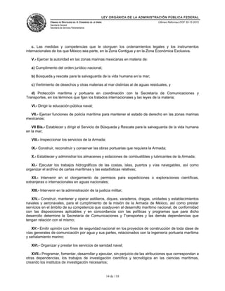 LEY ORGÁNICA DE LA ADMINISTRACIÓN PÚBLICA FEDERAL
CÁMARA DE DIPUTADOS DEL H. CONGRESO DE LA UNIÓN
Secretaría General
Secretaría de Servicios Parlamentarios
Últimas Reformas DOF 30-12-2015
c. Las medidas y competencias que le otorguen los ordenamientos legales y los instrumentos
internacionales de los que México sea parte, en la Zona Contigua y en la Zona Económica Exclusiva.
V.- Ejercer la autoridad en las zonas marinas mexicanas en materia de:
a) Cumplimento del orden jurídico nacional;
b) Búsqueda y rescate para la salvaguarda de la vida humana en la mar;
c) Vertimiento de desechos y otras materias al mar distintas al de aguas residuales, y
d) Protección marítima y portuaria en coordinación con la Secretaría de Comunicaciones y
Transportes, en los términos que fijan los tratados internacionales y las leyes de la materia;
VI.- Dirigir la educación pública naval;
VII.- Ejercer funciones de policía marítima para mantener el estado de derecho en las zonas marinas
mexicanas;
VII Bis.- Establecer y dirigir el Servicio de Búsqueda y Rescate para la salvaguarda de la vida humana
en la mar;
VIII.- Inspeccionar los servicios de la Armada;
IX.- Construir, reconstruir y conservar las obras portuarias que requiera la Armada;
X.- Establecer y administrar los almacenes y estaciones de combustibles y lubricantes de la Armada;
XI.- Ejecutar los trabajos hidrográficos de las costas, islas, puertos y vías navegables, así como
organizar el archivo de cartas marítimas y las estadísticas relativas;
XII.- Intervenir en el otorgamiento de permisos para expediciones o exploraciones científicas,
extranjeras o internacionales en aguas nacionales;
XIII.- Intervenir en la administración de la justicia militar;
XIV.- Construir, mantener y operar astilleros, diques, varaderos, dragas, unidades y establecimientos
navales y aeronavales, para el cumplimiento de la misión de la Armada de México, así como prestar
servicios en el ámbito de su competencia que coadyuven al desarrollo marítimo nacional, de conformidad
con las disposiciones aplicables y en concordancia con las políticas y programas que para dicho
desarrollo determine la Secretaría de Comunicaciones y Transportes y las demás dependencias que
tengan relación con el mismo;
XV.- Emitir opinión con fines de seguridad nacional en los proyectos de construcción de toda clase de
vías generales de comunicación por agua y sus partes, relacionados con la ingeniería portuaria marítima
y señalamiento marino;
XVI.- Organizar y prestar los servicios de sanidad naval;
XVII.- Programar, fomentar, desarrollar y ejecutar, sin perjuicio de las atribuciones que correspondan a
otras dependencias, los trabajos de investigación científica y tecnológica en las ciencias marítimas,
creando los institutos de investigación necesarios;
14 de 118
 