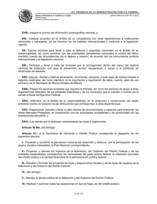 LEY ORGÁNICA DE LA ADMINISTRACIÓN PÚBLICA FEDERAL
CÁMARA DE DIPUTADOS DEL H. CONGRESO DE LA UNIÓN
Secretaría General
Secretaría de Servicios Parlamentarios
Últimas Reformas DOF 30-12-2015
XVIII.- Integrar el archivo de información oceanográfica nacional, y
XIX.- Celebrar acuerdos en el ámbito de su competencia con otras dependencias e instituciones
nacionales o extranjeras, en los términos de los tratados internacionales y conforme a la legislación
vigente;
XX.- Ejercer acciones para llevar a cabo la defensa y seguridad nacionales en el ámbito de su
responsabilidad, así como coordinar con las autoridades competentes nacionales el control del tráfico
marítimo cuando las circunstancias así lo lleguen a requerir, de acuerdo con los instrumentos jurídicos
internacionales y la legislación nacional;
XXI.- Participar y llevar a cabo las acciones que le corresponden dentro del marco del sistema
nacional de protección civil para la prevención, auxilio, recuperación y apoyo a la población en
situaciones de desastre;
XXII.- Adquirir, diseñar y fabricar armamento, municiones, vestuario, y toda clase de medios navales e
ingenios materiales, así como intervenir en la importación y exportación de éstos, cuando, sean de uso
exclusivo de la Secretaría de Marina-Armada de México;
XXIII.- Prestar los servicios auxiliares que requiera la Armada, así como los servicios de apoyo a otras
dependencias federales, de las entidades federativas y de los municipios que lo soliciten o cuando así lo
señale el titular del Ejecutivo Federal;
XXIV.- Intervenir, en el ámbito de su responsabilidad, en la protección y conservación del medio
ambiente marino sin perjuicio de las atribuciones que correspondan a otras dependencias;
XXV.- Inspeccionar, patrullar y llevar a cabo labores de reconocimiento y vigilancia para preservar, las
Áreas Naturales Protegidas, en coordinación con las autoridades competentes y de conformidad con las
disposiciones aplicables, y
XXVI.- Las demás que le atribuyan expresamente las leyes y reglamentos.
Artículo 30 Bis. (Se deroga)
Artículo 31.- A la Secretaría de Hacienda y Crédito Público corresponde el despacho de los
siguientes asuntos:
I.- Proyectar y coordinar la planeación nacional del desarrollo y elaborar, con la participación de los
grupos sociales interesados, el Plan Nacional correspondiente;
II.- Proyectar y calcular los ingresos de la federación, del Gobierno del Distrito Federal y de las
entidades paraestatales, considerando las necesidades del gasto público federal, la utilización razonable
del crédito público y la sanidad financiera de la administración pública federal;
III.- Estudiar y formular los proyectos de leyes y disposiciones fiscales y de las leyes de ingresos de la
federación y del Gobierno del Distrito Federal;
IV.- (Se deroga).
V.- Manejar la deuda pública de la federación y del Gobierno del Distrito Federal;
VI.- Realizar o autorizar todas las operaciones en que se haga uso del crédito público;
15 de 118
 