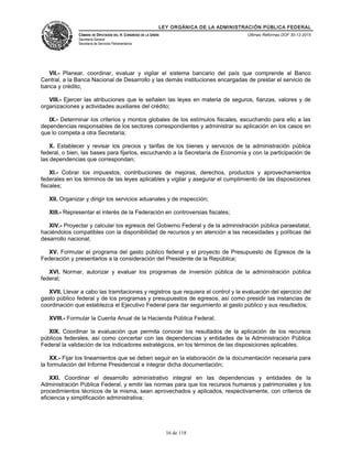 LEY ORGÁNICA DE LA ADMINISTRACIÓN PÚBLICA FEDERAL
CÁMARA DE DIPUTADOS DEL H. CONGRESO DE LA UNIÓN
Secretaría General
Secretaría de Servicios Parlamentarios
Últimas Reformas DOF 30-12-2015
VII.- Planear, coordinar, evaluar y vigilar el sistema bancario del país que comprende al Banco
Central, a la Banca Nacional de Desarrollo y las demás instituciones encargadas de prestar el servicio de
banca y crédito;
VIII.- Ejercer las atribuciones que le señalen las leyes en materia de seguros, fianzas, valores y de
organizaciones y actividades auxiliares del crédito;
IX.- Determinar los criterios y montos globales de los estímulos fiscales, escuchando para ello a las
dependencias responsables de los sectores correspondientes y administrar su aplicación en los casos en
que lo competa a otra Secretaría;
X. Establecer y revisar los precios y tarifas de los bienes y servicios de la administración pública
federal, o bien, las bases para fijarlos, escuchando a la Secretaría de Economía y con la participación de
las dependencias que correspondan;
XI.- Cobrar los impuestos, contribuciones de mejoras, derechos, productos y aprovechamientos
federales en los términos de las leyes aplicables y vigilar y asegurar el cumplimiento de las disposiciones
fiscales;
XII. Organizar y dirigir los servicios aduanales y de inspección;
XIII.- Representar el interés de la Federación en controversias fiscales;
XIV.- Proyectar y calcular los egresos del Gobierno Federal y de la administración pública paraestatal,
haciéndolos compatibles con la disponibilidad de recursos y en atención a las necesidades y políticas del
desarrollo nacional;
XV. Formular el programa del gasto público federal y el proyecto de Presupuesto de Egresos de la
Federación y presentarlos a la consideración del Presidente de la República;
XVI. Normar, autorizar y evaluar los programas de inversión pública de la administración pública
federal;
XVII. Llevar a cabo las tramitaciones y registros que requiera el control y la evaluación del ejercicio del
gasto público federal y de los programas y presupuestos de egresos, así como presidir las instancias de
coordinación que establezca el Ejecutivo Federal para dar seguimiento al gasto público y sus resultados;
XVIII.- Formular la Cuenta Anual de la Hacienda Pública Federal;
XIX. Coordinar la evaluación que permita conocer los resultados de la aplicación de los recursos
públicos federales, así como concertar con las dependencias y entidades de la Administración Pública
Federal la validación de los indicadores estratégicos, en los términos de las disposiciones aplicables;
XX.- Fijar los lineamientos que se deben seguir en la elaboración de la documentación necesaria para
la formulación del Informe Presidencial e integrar dicha documentación;
XXI. Coordinar el desarrollo administrativo integral en las dependencias y entidades de la
Administración Pública Federal, y emitir las normas para que los recursos humanos y patrimoniales y los
procedimientos técnicos de la misma, sean aprovechados y aplicados, respectivamente, con criterios de
eficiencia y simplificación administrativa;
16 de 118
 