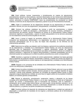 LEY ORGÁNICA DE LA ADMINISTRACIÓN PÚBLICA FEDERAL
CÁMARA DE DIPUTADOS DEL H. CONGRESO DE LA UNIÓN
Secretaría General
Secretaría de Servicios Parlamentarios
Últimas Reformas DOF 30-12-2015
XXII. Emitir políticas, normas, lineamientos y procedimientos en materia de adquisiciones,
arrendamientos, servicios y obras públicas y servicios relacionados con las mismas de la Administración
Pública Federal; emitir y en su caso opinar sobre las normas relacionadas con la desincorporación de
activos; administrar el sistema COMPRANET, llevar los procedimientos de conciliación en dichas
materias, en términos de las disposiciones respectivas y aplicar la Ley de Firma Electrónica Avanzada;
XXIII.- Vigilar el cumplimiento de las obligaciones derivadas de las disposiciones en materia de
planeación nacional, así como de programación, presupuestación, contabilidad y evaluación;
XXIV. Conducir las políticas, establecer las normas y emitir las autorizaciones y criterios
correspondientes en materia de planeación y administración de recursos humanos, contratación y
remuneraciones del personal, Servicio Profesional de Carrera en la Administración Pública Federal,
estructuras orgánicas y ocupacionales, y ejercer el control presupuestario de los servicios personales,
con las respectivas normas de control de gasto en ese rubro;
XXV. Llevar y normar el registro de servidores públicos de la Administración Pública Federal,
incluyendo sus declaraciones patrimoniales y su seguimiento, así como la información sobre las
sanciones administrativas que, en su caso, les hayan sido impuestas, en los términos de los
ordenamientos aplicables;
XXVI. Determinar los perfiles que deberán cubrir los titulares y personal de las auditorías preventivas
de las dependencias y entidades de la Administración Pública Federal, así como las disposiciones
generales para su organización, funcionamiento y régimen disciplinario; señalar los órganos
desconcentrados o entes similares que se consideren que deban contar en forma directa con unidades de
auditoría preventiva, o determinar los órganos desconcentrados y entidades paraestatales que por su
dimensión puedan ser auditados por la unidad de auditoría preventiva de su sector correspondiente;
XXVII. Coordinar y supervisar el sistema de control gubernamental, establecer las bases generales
para la realización de auditorías internas, transversales y externas, y expedir las normas que regulen los
instrumentos y procedimientos en dichas materias en las dependencias y entidades de la Administración
Pública Federal;
XXVIII. Designar a los comisarios de las entidades de la Administración Pública Federal, así como
normar sus atribuciones y desempeño;
XXIX. Conducir la política inmobiliaria de la Administración Pública Federal, salvo por lo que se refiere
a las playas, zona federal marítimo terrestre, terrenos ganados al mar o cualquier depósito de aguas
marítimas y demás zonas federales; administrar los inmuebles de propiedad federal cuando no estén
asignados a alguna dependencia o entidad, así como llevar el registro público de la propiedad inmobiliaria
federal y el inventario general correspondiente;
XXX. Regular la adquisición, arrendamiento, enajenación, destino o afectación de los bienes
inmuebles de la Administración Pública Federal y, en su caso, representar el interés de la Federación;
expedir las normas y procedimientos para la formulación de inventarios, para la realización y
actualización de los avalúos sobre dichos bienes, así como expedir normas técnicas, autorizar y, en su
caso, proyectar, construir, rehabilitar, conservar o administrar, directamente o a través de terceros, los
edificios públicos y, en general, los bienes inmuebles de la Federación;
XXXI. Coordinar políticas de desarrollo de indicadores por dependencia y entidad que estimulen el
desempeño y cumplimiento de resultados de los órganos y servidores públicos de la Administración
Pública Federal;
17 de 118
 