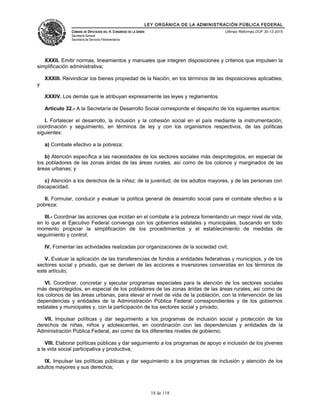 LEY ORGÁNICA DE LA ADMINISTRACIÓN PÚBLICA FEDERAL
CÁMARA DE DIPUTADOS DEL H. CONGRESO DE LA UNIÓN
Secretaría General
Secretaría de Servicios Parlamentarios
Últimas Reformas DOF 30-12-2015
XXXII. Emitir normas, lineamientos y manuales que integren disposiciones y criterios que impulsen la
simplificación administrativa;
XXXIII. Reivindicar los bienes propiedad de la Nación, en los términos de las disposiciones aplicables;
y
XXXIV. Los demás que le atribuyan expresamente las leyes y reglamentos.
Artículo 32.- A la Secretaría de Desarrollo Social corresponde el despacho de los siguientes asuntos:
I. Fortalecer el desarrollo, la inclusión y la cohesión social en el país mediante la instrumentación,
coordinación y seguimiento, en términos de ley y con los organismos respectivos, de las políticas
siguientes:
a) Combate efectivo a la pobreza;
b) Atención específica a las necesidades de los sectores sociales más desprotegidos, en especial de
los pobladores de las zonas áridas de las áreas rurales, así como de los colonos y marginados de las
áreas urbanas; y
c) Atención a los derechos de la niñez; de la juventud; de los adultos mayores, y de las personas con
discapacidad;
II. Formular, conducir y evaluar la política general de desarrollo social para el combate efectivo a la
pobreza;
III.- Coordinar las acciones que incidan en el combate a la pobreza fomentando un mejor nivel de vida,
en lo que el Ejecutivo Federal convenga con los gobiernos estatales y municipales, buscando en todo
momento propiciar la simplificación de los procedimientos y el establecimiento de medidas de
seguimiento y control;
IV. Fomentar las actividades realizadas por organizaciones de la sociedad civil;
V. Evaluar la aplicación de las transferencias de fondos a entidades federativas y municipios, y de los
sectores social y privado, que se deriven de las acciones e inversiones convenidas en los términos de
este artículo;
VI. Coordinar, concretar y ejecutar programas especiales para la atención de los sectores sociales
más desprotegidos, en especial de los pobladores de las zonas áridas de las áreas rurales, así como de
los colonos de las áreas urbanas, para elevar el nivel de vida de la población, con la intervención de las
dependencias y entidades de la Administración Pública Federal correspondientes y de los gobiernos
estatales y municipales y, con la participación de los sectores social y privado;
VII. Impulsar políticas y dar seguimiento a los programas de inclusión social y protección de los
derechos de niñas, niños y adolescentes, en coordinación con las dependencias y entidades de la
Administración Pública Federal, así como de los diferentes niveles de gobierno;
VIII. Elaborar políticas públicas y dar seguimiento a los programas de apoyo e inclusión de los jóvenes
a la vida social participativa y productiva;
IX. Impulsar las políticas públicas y dar seguimiento a los programas de inclusión y atención de los
adultos mayores y sus derechos;
18 de 118
 