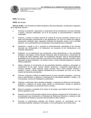 LEY ORGÁNICA DE LA ADMINISTRACIÓN PÚBLICA FEDERAL
CÁMARA DE DIPUTADOS DEL H. CONGRESO DE LA UNIÓN
Secretaría General
Secretaría de Servicios Parlamentarios
Últimas Reformas DOF 30-12-2015
XXXII. (Se deroga).
XXXIII. (Se deroga).
Artículo 32 Bis.- A la Secretaría de Medio Ambiente y Recursos Naturales, corresponde el despacho
de los siguientes asuntos:
I. Fomentar la protección, restauración y conservación de los ecosistemas y recursos naturales
y bienes y servicios ambientales, con el fin de propiciar su aprovechamiento y desarrollo
sustentable;
II. Formular y conducir la política nacional en materia de recursos naturales, siempre que no
estén encomendados expresamente a otra dependencia; así como en materia de ecología,
saneamiento ambiental, agua, regulación ambiental del desarrollo urbano y de la actividad
pesquera, con la participación que corresponda a otras dependencias y entidades;
III. Administrar y regular el uso y promover el aprovechamiento sustentable de los recursos
naturales que correspondan a la Federación, con excepción de los hidrocarburos y los
minerales radioactivos;
IV. Establecer, con la participación que corresponda a otras dependencias y a las autoridades
estatales y municipales, normas oficiales mexicanas sobre la preservación y restauración de
la calidad del medio ambiente; sobre los ecosistemas naturales; sobre el aprovechamiento
sustentable de los recursos naturales y de la flora y fauna silvestre, terrestre y acuática; sobre
descargas de aguas residuales, y en materia minera; y sobre materiales peligrosos y residuos
sólidos y peligrosos;
V. Vigilar y estimular, en coordinación con las autoridades federales, estatales y municipales, el
cumplimiento de las leyes, normas oficiales mexicanas y programas relacionados con
recursos naturales, medio ambiente, aguas, bosques, flora y fauna silvestre, terrestre y
acuática, y pesca; y demás materias competencia de la Secretaría, así como, en su caso,
imponer las sanciones procedentes;
VI. Proponer al Ejecutivo Federal el establecimiento de áreas naturales protegidas, y promover
para su administración y vigilancia, la participación de autoridades federales o locales, y de
universidades, centros de investigación y particulares;
VII. Organizar y administrar áreas naturales protegidas, y supervisar las labores de conservación,
protección y vigilancia de dichas áreas cuando su administración recaiga en gobiernos
estatales y municipales o en personas físicas o morales;
VIII. Ejercer la posesión y propiedad de la nación en las playas, zona federal marítimo terrestre y
terrenos ganados al mar;
IX. Intervenir en foros internacionales respecto de las materias competencia de la Secretaría, con
la participación que corresponda a la Secretaría de Relaciones Exteriores, y proponer a ésta
la celebración de tratados y acuerdos internacionales en tales materias;
X. Promover el ordenamiento ecológico del territorio nacional, en coordinación con las
autoridades federales, estatales y municipales, y con la participación de los particulares;
20 de 118
 