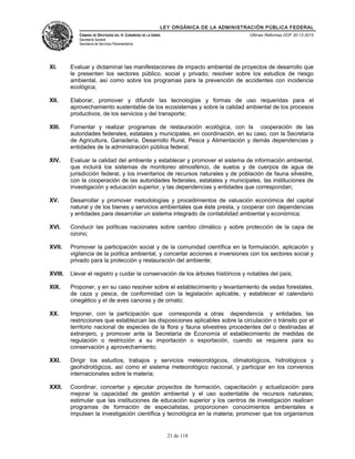 LEY ORGÁNICA DE LA ADMINISTRACIÓN PÚBLICA FEDERAL
CÁMARA DE DIPUTADOS DEL H. CONGRESO DE LA UNIÓN
Secretaría General
Secretaría de Servicios Parlamentarios
Últimas Reformas DOF 30-12-2015
XI. Evaluar y dictaminar las manifestaciones de impacto ambiental de proyectos de desarrollo que
le presenten los sectores público, social y privado; resolver sobre los estudios de riesgo
ambiental, así como sobre los programas para la prevención de accidentes con incidencia
ecológica;
XII. Elaborar, promover y difundir las tecnologías y formas de uso requeridas para el
aprovechamiento sustentable de los ecosistemas y sobre la calidad ambiental de los procesos
productivos, de los servicios y del transporte;
XIII. Fomentar y realizar programas de restauración ecológica, con la cooperación de las
autoridades federales, estatales y municipales, en coordinación, en su caso, con la Secretaría
de Agricultura, Ganadería, Desarrollo Rural, Pesca y Alimentación y demás dependencias y
entidades de la administración pública federal;
XIV. Evaluar la calidad del ambiente y establecer y promover el sistema de información ambiental,
que incluirá los sistemas de monitoreo atmosférico, de suelos y de cuerpos de agua de
jurisdicción federal, y los inventarios de recursos naturales y de población de fauna silvestre,
con la cooperación de las autoridades federales, estatales y municipales, las instituciones de
investigación y educación superior, y las dependencias y entidades que correspondan;
XV. Desarrollar y promover metodologías y procedimientos de valuación económica del capital
natural y de los bienes y servicios ambientales que éste presta, y cooperar con dependencias
y entidades para desarrollar un sistema integrado de contabilidad ambiental y económica;
XVI. Conducir las políticas nacionales sobre cambio climático y sobre protección de la capa de
ozono;
XVII. Promover la participación social y de la comunidad científica en la formulación, aplicación y
vigilancia de la política ambiental, y concertar acciones e inversiones con los sectores social y
privado para la protección y restauración del ambiente;
XVIII. Llevar el registro y cuidar la conservación de los árboles históricos y notables del país;
XIX. Proponer, y en su caso resolver sobre el establecimiento y levantamiento de vedas forestales,
de caza y pesca, de conformidad con la legislación aplicable, y establecer el calendario
cinegético y el de aves canoras y de ornato;
XX. Imponer, con la participación que corresponda a otras dependencia y entidades, las
restricciones que establezcan las disposiciones aplicables sobre la circulación o tránsito por el
territorio nacional de especies de la flora y fauna silvestres procedentes del o destinadas al
extranjero, y promover ante la Secretaría de Economía el establecimiento de medidas de
regulación o restricción a su importación o exportación, cuando se requiera para su
conservación y aprovechamiento;
XXI. Dirigir los estudios, trabajos y servicios meteorológicos, climatológicos, hidrológicos y
geohidrológicos, así como el sistema meteorológico nacional, y participar en los convenios
internacionales sobre la materia;
XXII. Coordinar, concertar y ejecutar proyectos de formación, capacitación y actualización para
mejorar la capacidad de gestión ambiental y el uso sustentable de recursos naturales;
estimular que las instituciones de educación superior y los centros de investigación realicen
programas de formación de especialistas, proporcionen conocimientos ambientales e
impulsen la investigación científica y tecnológica en la materia; promover que los organismos
21 de 118
 