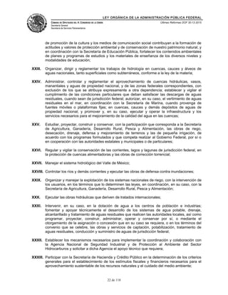 LEY ORGÁNICA DE LA ADMINISTRACIÓN PÚBLICA FEDERAL
CÁMARA DE DIPUTADOS DEL H. CONGRESO DE LA UNIÓN
Secretaría General
Secretaría de Servicios Parlamentarios
Últimas Reformas DOF 30-12-2015
de promoción de la cultura y los medios de comunicación social contribuyan a la formación de
actitudes y valores de protección ambiental y de conservación de nuestro patrimonio natural; y
en coordinación con la Secretaría de Educación Pública, fortalecer los contenidos ambientales
de planes y programas de estudios y los materiales de enseñanza de los diversos niveles y
modalidades de educación;
XXIII. Organizar, dirigir y reglamentar los trabajos de hidrología en cuencas, cauces y álveos de
aguas nacionales, tanto superficiales como subterráneos, conforme a la ley de la materia;
XXIV. Administrar, controlar y reglamentar el aprovechamiento de cuencas hidráulicas, vasos,
manantiales y aguas de propiedad nacional, y de las zonas federales correspondientes, con
exclusión de los que se atribuya expresamente a otra dependencia; establecer y vigilar el
cumplimiento de las condiciones particulares que deban satisfacer las descargas de aguas
residuales, cuando sean de jurisdicción federal; autorizar, en su caso, el vertimiento de aguas
residuales en el mar, en coordinación con la Secretaría de Marina, cuando provenga de
fuentes móviles o plataformas fijas; en cuencas, cauces y demás depósitos de aguas de
propiedad nacional; y promover y, en su caso, ejecutar y operar la infraestructura y los
servicios necesarios para el mejoramiento de la calidad del agua en las cuencas;
XXV. Estudiar, proyectar, construir y conservar, con la participación que corresponda a la Secretaría
de Agricultura, Ganadería, Desarrollo Rural, Pesca y Alimentación, las obras de riego,
desecación, drenaje, defensa y mejoramiento de terrenos y las de pequeña irrigación, de
acuerdo con los programas formulados y que competa realizar al Gobierno Federal, por sí o
en cooperación con las autoridades estatales y municipales o de particulares;
XXVI. Regular y vigilar la conservación de las corrientes, lagos y lagunas de jurisdicción federal, en
la protección de cuencas alimentadoras y las obras de corrección torrencial;
XXVII. Manejar el sistema hidrológico del Valle de México;
XXVIII. Controlar los ríos y demás corrientes y ejecutar las obras de defensa contra inundaciones;
XXIX. Organizar y manejar la explotación de los sistemas nacionales de riego, con la intervención de
los usuarios, en los términos que lo determinen las leyes, en coordinación, en su caso, con la
Secretaría de Agricultura, Ganadería, Desarrollo Rural, Pesca y Alimentación;
XXX. Ejecutar las obras hidráulicas que deriven de tratados internacionales;
XXXI. Intervenir, en su caso, en la dotación de agua a los centros de población e industrias;
fomentar y apoyar técnicamente el desarrollo de los sistemas de agua potable, drenaje,
alcantarillado y tratamiento de aguas residuales que realicen las autoridades locales, así como
programar, proyectar, construir, administrar, operar y conservar por sí, o mediante el
otorgamiento de la asignación o concesión que en su caso se requiera, o en los términos del
convenio que se celebre, las obras y servicios de captación, potabilización, tratamiento de
aguas residuales, conducción y suministro de aguas de jurisdicción federal;
XXXII. Establecer los mecanismos necesarios para implementar la coordinación y colaboración con
la Agencia Nacional de Seguridad Industrial y de Protección al Ambiente del Sector
Hidrocarburos y solicitar a dicha Agencia el apoyo técnico que requiera;
XXXIII. Participar con la Secretaría de Hacienda y Crédito Público en la determinación de los criterios
generales para el establecimiento de los estímulos fiscales y financieros necesarios para el
aprovechamiento sustentable de los recursos naturales y el cuidado del medio ambiente;
22 de 118
 