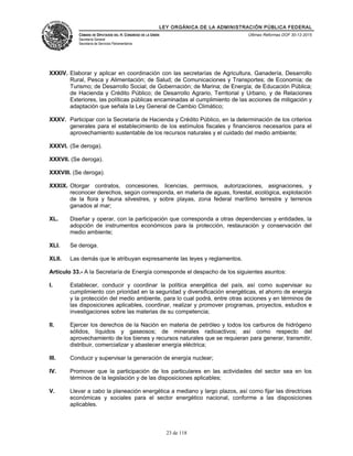 LEY ORGÁNICA DE LA ADMINISTRACIÓN PÚBLICA FEDERAL
CÁMARA DE DIPUTADOS DEL H. CONGRESO DE LA UNIÓN
Secretaría General
Secretaría de Servicios Parlamentarios
Últimas Reformas DOF 30-12-2015
XXXIV. Elaborar y aplicar en coordinación con las secretarías de Agricultura, Ganadería, Desarrollo
Rural, Pesca y Alimentación; de Salud; de Comunicaciones y Transportes; de Economía; de
Turismo; de Desarrollo Social; de Gobernación; de Marina; de Energía; de Educación Pública;
de Hacienda y Crédito Público; de Desarrollo Agrario, Territorial y Urbano, y de Relaciones
Exteriores, las políticas públicas encaminadas al cumplimiento de las acciones de mitigación y
adaptación que señala la Ley General de Cambio Climático;
XXXV. Participar con la Secretaría de Hacienda y Crédito Público, en la determinación de los criterios
generales para el establecimiento de los estímulos fiscales y financieros necesarios para el
aprovechamiento sustentable de los recursos naturales y el cuidado del medio ambiente;
XXXVI. (Se deroga).
XXXVII. (Se deroga).
XXXVIII. (Se deroga).
XXXIX. Otorgar contratos, concesiones, licencias, permisos, autorizaciones, asignaciones, y
reconocer derechos, según corresponda, en materia de aguas, forestal, ecológica, explotación
de la flora y fauna silvestres, y sobre playas, zona federal marítimo terrestre y terrenos
ganados al mar;
XL. Diseñar y operar, con la participación que corresponda a otras dependencias y entidades, la
adopción de instrumentos económicos para la protección, restauración y conservación del
medio ambiente;
XLI. Se deroga.
XLII. Las demás que le atribuyan expresamente las leyes y reglamentos.
Artículo 33.- A la Secretaría de Energía corresponde el despacho de los siguientes asuntos:
I. Establecer, conducir y coordinar la política energética del país, así como supervisar su
cumplimiento con prioridad en la seguridad y diversificación energéticas, el ahorro de energía
y la protección del medio ambiente, para lo cual podrá, entre otras acciones y en términos de
las disposiciones aplicables, coordinar, realizar y promover programas, proyectos, estudios e
investigaciones sobre las materias de su competencia;
II. Ejercer los derechos de la Nación en materia de petróleo y todos los carburos de hidrógeno
sólidos, líquidos y gaseosos; de minerales radioactivos; así como respecto del
aprovechamiento de los bienes y recursos naturales que se requieran para generar, transmitir,
distribuir, comercializar y abastecer energía eléctrica;
III. Conducir y supervisar la generación de energía nuclear;
IV. Promover que la participación de los particulares en las actividades del sector sea en los
términos de la legislación y de las disposiciones aplicables;
V. Llevar a cabo la planeación energética a mediano y largo plazos, así como fijar las directrices
económicas y sociales para el sector energético nacional, conforme a las disposiciones
aplicables.
23 de 118
 