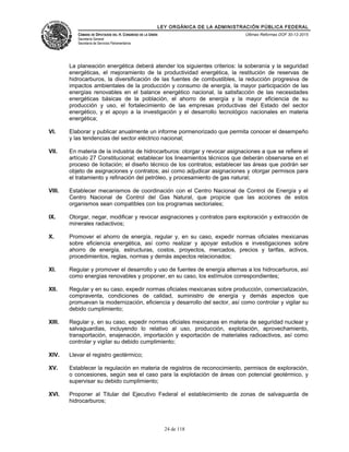 LEY ORGÁNICA DE LA ADMINISTRACIÓN PÚBLICA FEDERAL
CÁMARA DE DIPUTADOS DEL H. CONGRESO DE LA UNIÓN
Secretaría General
Secretaría de Servicios Parlamentarios
Últimas Reformas DOF 30-12-2015
La planeación energética deberá atender los siguientes criterios: la soberanía y la seguridad
energéticas, el mejoramiento de la productividad energética, la restitución de reservas de
hidrocarburos, la diversificación de las fuentes de combustibles, la reducción progresiva de
impactos ambientales de la producción y consumo de energía, la mayor participación de las
energías renovables en el balance energético nacional, la satisfacción de las necesidades
energéticas básicas de la población, el ahorro de energía y la mayor eficiencia de su
producción y uso, el fortalecimiento de las empresas productivas del Estado del sector
energético, y el apoyo a la investigación y el desarrollo tecnológico nacionales en materia
energética;
VI. Elaborar y publicar anualmente un informe pormenorizado que permita conocer el desempeño
y las tendencias del sector eléctrico nacional;
VII. En materia de la industria de hidrocarburos: otorgar y revocar asignaciones a que se refiere el
artículo 27 Constitucional; establecer los lineamientos técnicos que deberán observarse en el
proceso de licitación; el diseño técnico de los contratos; establecer las áreas que podrán ser
objeto de asignaciones y contratos; así como adjudicar asignaciones y otorgar permisos para
el tratamiento y refinación del petróleo, y procesamiento de gas natural;
VIII. Establecer mecanismos de coordinación con el Centro Nacional de Control de Energía y el
Centro Nacional de Control del Gas Natural, que propicie que las acciones de estos
organismos sean compatibles con los programas sectoriales;
IX. Otorgar, negar, modificar y revocar asignaciones y contratos para exploración y extracción de
minerales radiactivos;
X. Promover el ahorro de energía, regular y, en su caso, expedir normas oficiales mexicanas
sobre eficiencia energética, así como realizar y apoyar estudios e investigaciones sobre
ahorro de energía, estructuras, costos, proyectos, mercados, precios y tarifas, activos,
procedimientos, reglas, normas y demás aspectos relacionados;
XI. Regular y promover el desarrollo y uso de fuentes de energía alternas a los hidrocarburos, así
como energías renovables y proponer, en su caso, los estímulos correspondientes;
XII. Regular y en su caso, expedir normas oficiales mexicanas sobre producción, comercialización,
compraventa, condiciones de calidad, suministro de energía y demás aspectos que
promuevan la modernización, eficiencia y desarrollo del sector, así como controlar y vigilar su
debido cumplimiento;
XIII. Regular y, en su caso, expedir normas oficiales mexicanas en materia de seguridad nuclear y
salvaguardias, incluyendo lo relativo al uso, producción, explotación, aprovechamiento,
transportación, enajenación, importación y exportación de materiales radioactivos, así como
controlar y vigilar su debido cumplimiento;
XIV. Llevar el registro geotérmico;
XV. Establecer la regulación en materia de registros de reconocimiento, permisos de exploración,
o concesiones, según sea el caso para la explotación de áreas con potencial geotérmico, y
supervisar su debido cumplimiento;
XVI. Proponer al Titular del Ejecutivo Federal el establecimiento de zonas de salvaguarda de
hidrocarburos;
24 de 118
 