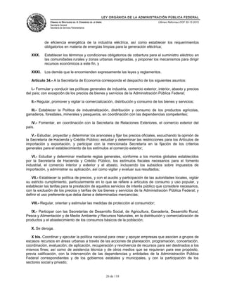 LEY ORGÁNICA DE LA ADMINISTRACIÓN PÚBLICA FEDERAL
CÁMARA DE DIPUTADOS DEL H. CONGRESO DE LA UNIÓN
Secretaría General
Secretaría de Servicios Parlamentarios
Últimas Reformas DOF 30-12-2015
de eficiencia energética de la industria eléctrica, así como establecer los requerimientos
obligatorios en materia de energías limpias para la generación eléctrica;
XXX. Establecer los términos y condiciones obligatorios de cobertura para el suministro eléctrico en
las comunidades rurales y zonas urbanas marginadas, y proponer los mecanismos para dirigir
recursos económicos a este fin, y
XXXI. Los demás que le encomienden expresamente las leyes y reglamentos.
Artículo 34.- A la Secretaría de Economía corresponde el despacho de los siguientes asuntos:
I.- Formular y conducir las políticas generales de industria, comercio exterior, interior, abasto y precios
del país; con excepción de los precios de bienes y servicios de la Administración Pública Federal;
II.- Regular, promover y vigilar la comercialización, distribución y consumo de los bienes y servicios;
III.- Establecer la Política de industrialización, distribución y consumo de los productos agrícolas,
ganaderos, forestales, minerales y pesqueros, en coordinación con las dependencias competentes;
IV.- Fomentar, en coordinación con la Secretaría de Relaciones Exteriores, el comercio exterior del
país.
V.- Estudiar, proyectar y determinar los aranceles y fijar los precios oficiales, escuchando la opinión de
la Secretaría de Hacienda y Crédito Público; estudiar y determinar las restricciones para los Artículos de
importación y exportación, y participar con la mencionada Secretaría en la fijación de los criterios
generales para el establecimiento de los estímulos al comercio exterior;
VI.- Estudiar y determinar mediante reglas generales, conforme a los montos globales establecidos
por la Secretaría de Hacienda y Crédito Público, los estímulos fiscales necesarios para el fomento
industrial, el comercio interior y exterior y el abasto, incluyendo los subsidios sobre impuestos de
importación, y administrar su aplicación, así como vigilar y evaluar sus resultados;
VII.- Establecer la política de precios, y con el auxilio y participación de las autoridades locales, vigilar
su estricto cumplimiento, particularmente en lo que se refiere a artículos de consumo y uso popular, y
establecer las tarifas para la prestación de aquellos servicios de interés público que considere necesarios,
con la exclusión de los precios y tarifas de los bienes y servicios de la Administración Pública Federal; y
definir el uso preferente que deba darse a determinadas mercancías;
VIII.- Regular, orientar y estimular las medidas de protección al consumidor;
IX.- Participar con las Secretarías de Desarrollo Social, de Agricultura, Ganadería, Desarrollo Rural,
Pesca y Alimentación y de Medio Ambiente y Recursos Naturales, en la distribución y comercialización de
productos y el abastecimiento de los consumos básicos de la población;
X. Se deroga.
X bis. Coordinar y ejecutar la política nacional para crear y apoyar empresas que asocien a grupos de
escasos recursos en áreas urbanas a través de las acciones de planeación, programación, concertación,
coordinación, evaluación; de aplicación, recuperación y revolvencia de recursos para ser destinados a los
mismos fines; así como de asistencia técnica y de otros medios que se requieran para ese propósito,
previa calificación, con la intervención de las dependencias y entidades de la Administración Pública
Federal correspondientes y de los gobiernos estatales y municipales, y con la participación de los
sectores social y privado;
26 de 118
 