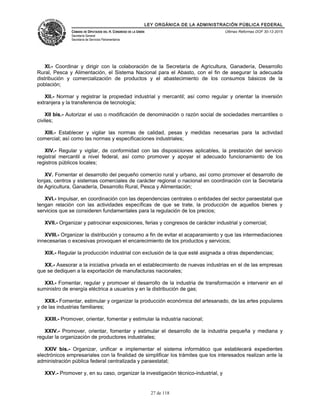 LEY ORGÁNICA DE LA ADMINISTRACIÓN PÚBLICA FEDERAL
CÁMARA DE DIPUTADOS DEL H. CONGRESO DE LA UNIÓN
Secretaría General
Secretaría de Servicios Parlamentarios
Últimas Reformas DOF 30-12-2015
XI.- Coordinar y dirigir con la colaboración de la Secretaría de Agricultura, Ganadería, Desarrollo
Rural, Pesca y Alimentación, el Sistema Nacional para el Abasto, con el fin de asegurar la adecuada
distribución y comercialización de productos y el abastecimiento de los consumos básicos de la
población;
XII.- Normar y registrar la propiedad industrial y mercantil; así como regular y orientar la inversión
extranjera y la transferencia de tecnología;
XII bis.- Autorizar el uso o modificación de denominación o razón social de sociedades mercantiles o
civiles;
XIII.- Establecer y vigilar las normas de calidad, pesas y medidas necesarias para la actividad
comercial; así como las normas y especificaciones industriales;
XIV.- Regular y vigilar, de conformidad con las disposiciones aplicables, la prestación del servicio
registral mercantil a nivel federal, así como promover y apoyar el adecuado funcionamiento de los
registros públicos locales;
XV. Fomentar el desarrollo del pequeño comercio rural y urbano, así como promover el desarrollo de
lonjas, centros y sistemas comerciales de carácter regional o nacional en coordinación con la Secretaría
de Agricultura, Ganadería, Desarrollo Rural, Pesca y Alimentación;
XVI.- Impulsar, en coordinación con las dependencias centrales o entidades del sector paraestatal que
tengan relación con las actividades específicas de que se trate, la producción de aquellos bienes y
servicios que se consideren fundamentales para la regulación de los precios;
XVII.- Organizar y patrocinar exposiciones, ferias y congresos de carácter industrial y comercial;
XVIII.- Organizar la distribución y consumo a fin de evitar el acaparamiento y que las intermediaciones
innecesarias o excesivas provoquen el encarecimiento de los productos y servicios;
XIX.- Regular la producción industrial con exclusión de la que esté asignada a otras dependencias;
XX.- Asesorar a la iniciativa privada en el establecimiento de nuevas industrias en el de las empresas
que se dediquen a la exportación de manufacturas nacionales;
XXI.- Fomentar, regular y promover el desarrollo de la industria de transformación e intervenir en el
suministro de energía eléctrica a usuarios y en la distribución de gas;
XXII.- Fomentar, estimular y organizar la producción económica del artesanado, de las artes populares
y de las industrias familiares;
XXIII.- Promover, orientar, fomentar y estimular la industria nacional;
XXIV.- Promover, orientar, fomentar y estimular el desarrollo de la industria pequeña y mediana y
regular la organización de productores industriales;
XXIV bis.- Organizar, unificar e implementar el sistema informático que establecerá expedientes
electrónicos empresariales con la finalidad de simplificar los trámites que los interesados realizan ante la
administración pública federal centralizada y paraestatal;
XXV.- Promover y, en su caso, organizar la investigación técnico-industrial, y
27 de 118
 