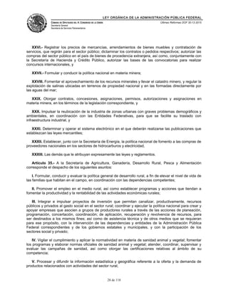LEY ORGÁNICA DE LA ADMINISTRACIÓN PÚBLICA FEDERAL
CÁMARA DE DIPUTADOS DEL H. CONGRESO DE LA UNIÓN
Secretaría General
Secretaría de Servicios Parlamentarios
Últimas Reformas DOF 30-12-2015
XXVI.- Registrar los precios de mercancías, arrendamientos de bienes muebles y contratación de
servicios, que regirán para el sector público; dictaminar los contratos o pedidos respectivos; autorizar las
compras del sector público en el país de bienes de procedencia extranjera, así como, conjuntamente con
la Secretaría de Hacienda y Crédito Público, autorizar las bases de las convocatorias para realizar
concursos internacionales, y
XXVII.- Formular y conducir la política nacional en materia minera;
XXVIII. Fomentar el aprovechamiento de los recursos minerales y llevar el catastro minero, y regular la
explotación de salinas ubicadas en terrenos de propiedad nacional y en las formadas directamente por
las aguas del mar;
XXIX. Otorgar contratos, concesiones, asignaciones, permisos, autorizaciones y asignaciones en
materia minera, en los términos de la legislación correspondiente, y
XXX. Impulsar la reubicación de la industria de zonas urbanas con graves problemas demográficos y
ambientales, en coordinación con las Entidades Federativas, para que se facilite su traslado con
infraestructura industrial, y
XXXI. Determinar y operar el sistema electrónico en el que deberán realizarse las publicaciones que
establezcan las leyes mercantiles;
XXXII. Establecer, junto con la Secretaría de Energía, la política nacional de fomento a las compras de
proveedores nacionales en los sectores de hidrocarburos y electricidad,
XXXIII. Las demás que le atribuyan expresamente las leyes y reglamentos.
Artículo 35.- A la Secretaría de Agricultura, Ganadería, Desarrollo Rural, Pesca y Alimentación
corresponde el despacho de los siguientes asuntos:
I. Formular, conducir y evaluar la política general de desarrollo rural, a fin de elevar el nivel de vida de
las familias que habitan en el campo, en coordinación con las dependencias competentes;
II. Promover el empleo en el medio rural, así como establecer programas y acciones que tiendan a
fomentar la productividad y la rentabilidad de las actividades económicas rurales;
III. Integrar e impulsar proyectos de inversión que permitan canalizar, productivamente, recursos
públicos y privados al gasto social en el sector rural; coordinar y ejecutar la política nacional para crear y
apoyar empresas que asocien a grupos de productores rurales a través de las acciones de planeación,
programación, concertación, coordinación; de aplicación, recuperación y revolvencia de recursos, para
ser destinados a los mismos fines; así como de asistencia técnica y de otros medios que se requieran
para ese propósito, con la intervención de las dependencias y entidades de la Administración Pública
Federal correspondientes y de los gobiernos estatales y municipales, y con la participación de los
sectores social y privado;
IV. Vigilar el cumplimiento y aplicar la normatividad en materia de sanidad animal y vegetal; fomentar
los programas y elaborar normas oficiales de sanidad animal y vegetal; atender, coordinar, supervisar y
evaluar las campañas de sanidad, así como otorgar las certificaciones relativas al ámbito de su
competencia;
V. Procesar y difundir la información estadística y geográfica referente a la oferta y la demanda de
productos relacionados con actividades del sector rural;
28 de 118
 