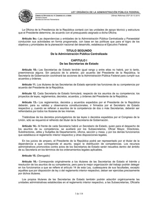 LEY ORGÁNICA DE LA ADMINISTRACIÓN PÚBLICA FEDERAL
CÁMARA DE DIPUTADOS DEL H. CONGRESO DE LA UNIÓN
Secretaría General
Secretaría de Servicios Parlamentarios
Últimas Reformas DOF 30-12-2015
La Oficina de la Presidencia de la República contará con las unidades de apoyo técnico y estructura
que el Presidente determine, de acuerdo con el presupuesto asignado a dicha Oficina.
Artículo 9o.- Las dependencias y entidades de la Administración Pública Centralizada y Paraestatal
conducirán sus actividades en forma programada, con base en las políticas que para el logro de los
objetivos y prioridades de la planeación nacional del desarrollo, establezca el Ejecutivo Federal.
TITULO SEGUNDO
De la Administración Pública Centralizada
CAPITULO I
De las Secretarías de Estado
Artículo 10.- Las Secretarías de Estado tendrán igual rango y entre ellas no habrá, por lo tanto,
preeminencia alguna. Sin perjuicio de lo anterior, por acuerdo del Presidente de la República, la
Secretaría de Gobernación coordinará las acciones de la Administración Pública Federal para cumplir sus
acuerdos y órdenes.
Artículo 11. Los titulares de las Secretarías de Estado ejercerán las funciones de su competencia por
acuerdo del Presidente de la República.
Artículo 12. Cada Secretaría de Estado formulará, respecto de los asuntos de su competencia; los
proyectos de leyes, reglamentos, decretos, acuerdos, y órdenes del Presidente de la República.
Artículo 13.- Los reglamentos, decretos y acuerdos expedidos por el Presidente de la República
deberán, para su validez y observancia constitucionales, ir firmados por el Secretario de Estado
respectivo y, cuando se refieran a asuntos de la competencia de dos o más Secretarías, deberán ser
refrendados por todos los titulares de las mismas.
Tratándose de los decretos promulgatorios de las leyes o decretos expedidos por el Congreso de la
Unión, sólo se requerirá el refrendo del titular de la Secretaría de Gobernación.
Artículo 14.- Al frente de cada Secretaría habrá un Secretario de Estado, quien para el despacho de
los asuntos de su competencia, se auxiliará por los Subsecretarios, Oficial Mayor, Directores,
Subdirectores, Jefes y Subjefes de Departamento, oficina, sección y mesa, y por los demás funcionarios
que establezca el reglamento interior respectivo y otras disposiciones legales.
En los juicios de amparo, el Presidente de la República podrá ser representado por el titular de la
dependencia a que corresponde el asunto, según la distribución de competencias. Los recursos
administrativos promovidos contra actos de los Secretarios de Estado serán resueltos dentro del ámbito
de su Secretaría en los términos de los ordenamientos legales aplicables.
Artículo 15. (Derogado)
Artículo 16.- Corresponde originalmente a los titulares de las Secretarías de Estado el trámite y
resolución de los asuntos de su competencia, pero para la mejor organización del trabajo podrán delegar
en los funcionarios a que se refiere el artículo 14 de esta Ley, cualesquiera de sus facultades, excepto
aquéllas que por disposición de ley o del reglamento interior respectivo, deban ser ejercidas precisamente
por dichos titulares.
Los propios titulares de las Secretarías de Estado también podrán adscribir orgánicamente las
unidades administrativas establecidas en el reglamento interior respectivo, a las Subsecretarías, Oficialía
3 de 118
 