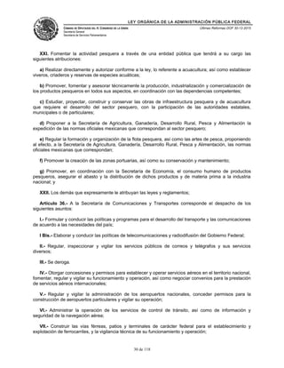 LEY ORGÁNICA DE LA ADMINISTRACIÓN PÚBLICA FEDERAL
CÁMARA DE DIPUTADOS DEL H. CONGRESO DE LA UNIÓN
Secretaría General
Secretaría de Servicios Parlamentarios
Últimas Reformas DOF 30-12-2015
XXI. Fomentar la actividad pesquera a través de una entidad pública que tendrá a su cargo las
siguientes atribuciones:
a) Realizar directamente y autorizar conforme a la ley, lo referente a acuacultura; así como establecer
viveros, criaderos y reservas de especies acuáticas;
b) Promover, fomentar y asesorar técnicamente la producción, industrialización y comercialización de
los productos pesqueros en todos sus aspectos, en coordinación con las dependencias competentes;
c) Estudiar, proyectar, construir y conservar las obras de infraestructura pesquera y de acuacultura
que requiere el desarrollo del sector pesquero, con la participación de las autoridades estatales,
municipales o de particulares;
d) Proponer a la Secretaría de Agricultura, Ganadería, Desarrollo Rural, Pesca y Alimentación la
expedición de las normas oficiales mexicanas que correspondan al sector pesquero;
e) Regular la formación y organización de la flota pesquera, así como las artes de pesca, proponiendo
al efecto, a la Secretaría de Agricultura, Ganadería, Desarrollo Rural, Pesca y Alimentación, las normas
oficiales mexicanas que correspondan;
f) Promover la creación de las zonas portuarias, así como su conservación y mantenimiento;
g) Promover, en coordinación con la Secretaría de Economía, el consumo humano de productos
pesqueros, asegurar el abasto y la distribución de dichos productos y de materia prima a la industria
nacional; y
XXII. Los demás que expresamente le atribuyan las leyes y reglamentos;
Artículo 36.- A la Secretaría de Comunicaciones y Transportes corresponde el despacho de los
siguientes asuntos:
I.- Formular y conducir las políticas y programas para el desarrollo del transporte y las comunicaciones
de acuerdo a las necesidades del país;
I Bis.- Elaborar y conducir las políticas de telecomunicaciones y radiodifusión del Gobierno Federal;
II.- Regular, inspeccionar y vigilar los servicios públicos de correos y telégrafos y sus servicios
diversos;
III.- Se deroga.
IV.- Otorgar concesiones y permisos para establecer y operar servicios aéreos en el territorio nacional,
fomentar, regular y vigilar su funcionamiento y operación, así como negociar convenios para la prestación
de servicios aéreos internacionales;
V.- Regular y vigilar la administración de los aeropuertos nacionales, conceder permisos para la
construcción de aeropuertos particulares y vigilar su operación;
VI.- Administrar la operación de los servicios de control de tránsito, así como de información y
seguridad de la navegación aérea;
VII.- Construir las vías férreas, patios y terminales de carácter federal para el establecimiento y
explotación de ferrocarriles, y la vigilancia técnica de su funcionamiento y operación;
30 de 118
 