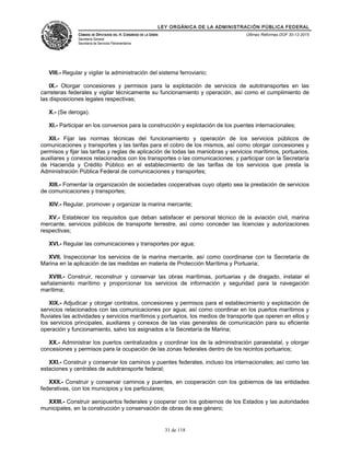 LEY ORGÁNICA DE LA ADMINISTRACIÓN PÚBLICA FEDERAL
CÁMARA DE DIPUTADOS DEL H. CONGRESO DE LA UNIÓN
Secretaría General
Secretaría de Servicios Parlamentarios
Últimas Reformas DOF 30-12-2015
VIII.- Regular y vigilar la administración del sistema ferroviario;
IX.- Otorgar concesiones y permisos para la explotación de servicios de autotransportes en las
carreteras federales y vigilar técnicamente su funcionamiento y operación, así como el cumplimiento de
las disposiciones legales respectivas;
X.- (Se deroga).
XI.- Participar en los convenios para la construcción y explotación de los puentes internacionales;
XII.- Fijar las normas técnicas del funcionamiento y operación de los servicios públicos de
comunicaciones y transportes y las tarifas para el cobro de los mismos, así como otorgar concesiones y
permisos y fijar las tarifas y reglas de aplicación de todas las maniobras y servicios marítimos, portuarios,
auxiliares y conexos relacionados con los transportes o las comunicaciones; y participar con la Secretaría
de Hacienda y Crédito Público en el establecimiento de las tarifas de los servicios que presta la
Administración Pública Federal de comunicaciones y transportes;
XIII.- Fomentar la organización de sociedades cooperativas cuyo objeto sea la prestación de servicios
de comunicaciones y transportes;
XIV.- Regular, promover y organizar la marina mercante;
XV.- Establecer los requisitos que deban satisfacer el personal técnico de la aviación civil, marina
mercante, servicios públicos de transporte terrestre, así como conceder las licencias y autorizaciones
respectivas;
XVI.- Regular las comunicaciones y transportes por agua;
XVII. Inspeccionar los servicios de la marina mercante, así como coordinarse con la Secretaría de
Marina en la aplicación de las medidas en materia de Protección Marítima y Portuaria;
XVIII.- Construir, reconstruir y conservar las obras marítimas, portuarias y de dragado, instalar el
señalamiento marítimo y proporcionar los servicios de información y seguridad para la navegación
marítima;
XIX.- Adjudicar y otorgar contratos, concesiones y permisos para el establecimiento y explotación de
servicios relacionados con las comunicaciones por agua; así como coordinar en los puertos marítimos y
fluviales las actividades y servicios marítimos y portuarios, los medios de transporte que operen en ellos y
los servicios principales, auxiliares y conexos de las vías generales de comunicación para su eficiente
operación y funcionamiento, salvo los asignados a la Secretaría de Marina;
XX.- Administrar los puertos centralizados y coordinar los de la administración paraestatal, y otorgar
concesiones y permisos para la ocupación de las zonas federales dentro de los recintos portuarios;
XXI.- Construir y conservar los caminos y puentes federales, incluso los internacionales; así como las
estaciones y centrales de autotransporte federal;
XXII.- Construir y conservar caminos y puentes, en cooperación con los gobiernos de las entidades
federativas, con los municipios y los particulares;
XXIII.- Construir aeropuertos federales y cooperar con los gobiernos de los Estados y las autoridades
municipales, en la construcción y conservación de obras de ese género;
31 de 118
 