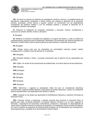 LEY ORGÁNICA DE LA ADMINISTRACIÓN PÚBLICA FEDERAL
CÁMARA DE DIPUTADOS DEL H. CONGRESO DE LA UNIÓN
Secretaría General
Secretaría de Servicios Parlamentarios
Últimas Reformas DOF 30-12-2015
VIII.- Promover la creación de institutos de investigación científica y técnica, y el establecimiento de
laboratorios, observatorios, planetarios y demás centros que requiera el desarrollo de la educación
primaria, secundaria, normal, técnica y superior; orientar, en coordinación con las dependencias
competentes del Gobierno Federal y con las entidades públicas y privadas el desarrollo de la
investigación científica y tecnológica;
IX. Patrocinar la realización de congresos, asambleas y reuniones, eventos, competencias y
concursos de carácter científico, técnico y educativo;
X. Derogada.
XI.- Mantener al corriente el escalafón del magisterio y el seguro del maestro, y crear un sistema de
compensaciones y estímulos para el profesorado; atendiendo a las directrices que emita la Secretaría de
Hacienda y Crédito Público sobre el sistema general de administración y desarrollo de personal;
XII. Derogada.
XIII.- Otorgar becas para que los estudiantes de nacionalidad mexicana puedan realizar
investigaciones o completar ciclos de estudios en el extranjero;
XIV. Derogada.
XV.- Revalidar estudios y títulos, y conceder autorización para el ejercicio de las capacidades que
acrediten;
XVI.- Vigilar, con auxilio de las asociaciones de profesionistas, el correcto ejercicio de las profesiones;
XVII. Derogada.
XVIII. Derogada.
XIX. Derogada.
XX. Derogada.
XXI. Derogada.
XXII. Derogada.
XXIII.- Determinar y organizar la participación oficial del país en competencias deportivas
internacionales, organizar desfiles atléticos y todo género de eventos deportivos, cuando no corresponda
hacerlo expresamente a otra dependencia del Gobierno Federal;
XXIV.- Cooperar en las tareas que desempeñe la Confederación Deportiva y mantener la Escuela de
Educación Física;
XXV.- Formular normas y programas, y ejecutar acciones para promover la educación física, el
deporte para todos, el deporte estudiantil y el deporte selectivo; promover y en su caso, organizar la
formación y capacitación de instructores, entrenadores, profesores y licenciados en especialidades de
cultura física y deporte; fomentar los estudios de posgrado y la investigación de las ciencias del deporte;
así como la creación de esquemas de financiamiento al deporte con la participación que corresponda a
otras dependencias y entidades de la Administración Pública Federal;
33 de 118
 