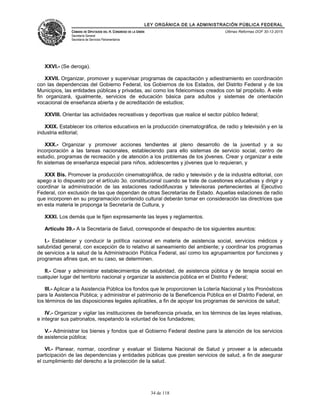 LEY ORGÁNICA DE LA ADMINISTRACIÓN PÚBLICA FEDERAL
CÁMARA DE DIPUTADOS DEL H. CONGRESO DE LA UNIÓN
Secretaría General
Secretaría de Servicios Parlamentarios
Últimas Reformas DOF 30-12-2015
XXVI.- (Se deroga).
XXVII. Organizar, promover y supervisar programas de capacitación y adiestramiento en coordinación
con las dependencias del Gobierno Federal, los Gobiernos de los Estados, del Distrito Federal y de los
Municipios, las entidades públicas y privadas, así como los fideicomisos creados con tal propósito. A este
fin organizará, igualmente, servicios de educación básica para adultos y sistemas de orientación
vocacional de enseñanza abierta y de acreditación de estudios;
XXVIII. Orientar las actividades recreativas y deportivas que realice el sector público federal;
XXIX. Establecer los criterios educativos en la producción cinematográfica, de radio y televisión y en la
industria editorial;
XXX.- Organizar y promover acciones tendientes al pleno desarrollo de la juventud y a su
incorporación a las tareas nacionales, estableciendo para ello sistemas de servicio social, centro de
estudio, programas de recreación y de atención a los problemas de los jóvenes. Crear y organizar a este
fin sistemas de enseñanza especial para niños, adolescentes y jóvenes que lo requieran, y
XXX Bis. Promover la producción cinematográfica, de radio y televisión y de la industria editorial, con
apego a lo dispuesto por el artículo 3o. constitucional cuando se trate de cuestiones educativas y dirigir y
coordinar la administración de las estaciones radiodifusoras y televisoras pertenecientes al Ejecutivo
Federal, con exclusión de las que dependan de otras Secretarías de Estado. Aquellas estaciones de radio
que incorporen en su programación contenido cultural deberán tomar en consideración las directrices que
en esta materia le proponga la Secretaría de Cultura, y
XXXI. Los demás que le fijen expresamente las leyes y reglamentos.
Artículo 39.- A la Secretaría de Salud, corresponde el despacho de los siguientes asuntos:
I.- Establecer y conducir la política nacional en materia de asistencia social, servicios médicos y
salubridad general, con excepción de lo relativo al saneamiento del ambiente; y coordinar los programas
de servicios a la salud de la Administración Pública Federal, así como los agrupamientos por funciones y
programas afines que, en su caso, se determinen.
II.- Crear y administrar establecimientos de salubridad, de asistencia pública y de terapia social en
cualquier lugar del territorio nacional y organizar la asistencia pública en el Distrito Federal;
III.- Aplicar a la Asistencia Pública los fondos que le proporcionen la Lotería Nacional y los Pronósticos
para la Asistencia Pública; y administrar el patrimonio de la Beneficencia Pública en el Distrito Federal, en
los términos de las disposiciones legales aplicables, a fin de apoyar los programas de servicios de salud;
IV.- Organizar y vigilar las instituciones de beneficencia privada, en los términos de las leyes relativas,
e integrar sus patronatos, respetando la voluntad de los fundadores;
V.- Administrar los bienes y fondos que el Gobierno Federal destine para la atención de los servicios
de asistencia pública;
VI.- Planear, normar, coordinar y evaluar el Sistema Nacional de Salud y proveer a la adecuada
participación de las dependencias y entidades públicas que presten servicios de salud, a fin de asegurar
el cumplimiento del derecho a la protección de la salud.
34 de 118
 