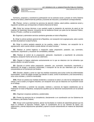 LEY ORGÁNICA DE LA ADMINISTRACIÓN PÚBLICA FEDERAL
CÁMARA DE DIPUTADOS DEL H. CONGRESO DE LA UNIÓN
Secretaría General
Secretaría de Servicios Parlamentarios
Últimas Reformas DOF 30-12-2015
Asimismo, propiciará y coordinará la participación de los sectores social y privado en dicho Sistema
Nacional de Salud y determinará las políticas y acciones de inducción y concertación correspondientes;
VII.- Planear, normar y controlar los servicios de atención médica, salud pública, asistencia social y
regulación sanitaria que correspondan al Sistema Nacional de Salud;
VIII.- Dictar las normas técnicas a que quedará sujeta la prestación de servicios de salud en las
materias de Salubridad General, incluyendo las de Asistencia Social, por parte de los Sectores Público,
Social y Privado, y verificar su cumplimiento;
IX.- Organizar y administrar servicios sanitarios generales en toda la República;
X.- Dirigir la policía sanitaria general de la República, con excepción de la agropecuaria, salvo cuando
se trate de preservar la salud humana;
XI.- Dirigir la policía sanitaria especial en los puertos, costas y fronteras, con excepción de la
agropecuaria, salvo cuando afecte o pueda afectar a la salud humana;
XII.- Realizar el control higiénico e inspección sobre preparación, posesión, uso, suministro,
importación, exportación y circulación de comestibles y bebidas;
XIII.- Realizar el control de la preparación, aplicación, importación y exportación de productos
biológicos, excepción hecha de los de uso veterinario;
XIV.- Regular la higiene veterinaria exclusivamente en lo que se relaciona con los alimentos que
puedan afectar a la salud humana;
XV.- Ejecutar el control sobre preparación, posesión, uso, suministro, importación, exportación y
distribución de drogas y productos medicinales, a excepción de los de uso veterinario que no estén
comprendidos en la Convención de Ginebra;
XVI.- Estudiar, adaptar y poner en vigor las medidas necesarias para luchar contra las enfermedades
transmisibles, contra las plagas sociales que afecten la salud, contra el alcoholismo y las toxicomanías y
otros vicios sociales, y contra la mendicidad;
XVII.- Poner en práctica las medidas tendientes a conservar la salud y la vida de los trabajadores del
campo y de la ciudad y la higiene industrial, con excepción de lo que se relaciona con la previsión social
en el trabajo;
XVIII.- Administrar y controlar las escuelas, institutos y servicios de higiene establecidos por la
Federación en toda la República, exceptuando aquellos que se relacionan exclusivamente con la sanidad
animal;
XIX.- Organizar congresos sanitarios y asistenciales;
XX.- Prestar los servicios de su competencia, directamente o en coordinación con los Gobiernos de
los Estados y del Distrito Federal;
XXI.- Actuar como autoridad sanitaria, ejercer las facultades en materia de salubridad general que las
leyes le confieren al Ejecutivo Federal, vigilar el cumplimiento de la Ley General de Salud, sus
reglamentos y demás disposiciones aplicables y ejercer la acción extraordinaria en materia de Salubridad
General;
35 de 118
 