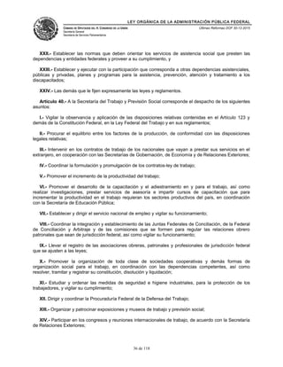 LEY ORGÁNICA DE LA ADMINISTRACIÓN PÚBLICA FEDERAL
CÁMARA DE DIPUTADOS DEL H. CONGRESO DE LA UNIÓN
Secretaría General
Secretaría de Servicios Parlamentarios
Últimas Reformas DOF 30-12-2015
XXII.- Establecer las normas que deben orientar los servicios de asistencia social que presten las
dependencias y entidades federales y proveer a su cumplimiento, y
XXIII.- Establecer y ejecutar con la participación que corresponda a otras dependencias asistenciales,
públicas y privadas, planes y programas para la asistencia, prevención, atención y tratamiento a los
discapacitados;
XXIV.- Las demás que le fijen expresamente las leyes y reglamentos.
Artículo 40.- A la Secretaría del Trabajo y Previsión Social corresponde el despacho de los siguientes
asuntos:
I.- Vigilar la observancia y aplicación de las disposiciones relativas contenidas en el Artículo 123 y
demás de la Constitución Federal, en la Ley Federal del Trabajo y en sus reglamentos;
II.- Procurar el equilibrio entre los factores de la producción, de conformidad con las disposiciones
legales relativas;
III.- Intervenir en los contratos de trabajo de los nacionales que vayan a prestar sus servicios en el
extranjero, en cooperación con las Secretarías de Gobernación, de Economía y de Relaciones Exteriores;
IV.- Coordinar la formulación y promulgación de los contratos-ley de trabajo;
V.- Promover el incremento de la productividad del trabajo;
VI.- Promover el desarrollo de la capacitación y el adiestramiento en y para el trabajo, así como
realizar investigaciones, prestar servicios de asesoría e impartir cursos de capacitación que para
incrementar la productividad en el trabajo requieran los sectores productivos del país, en coordinación
con la Secretaría de Educación Pública;
VII.- Establecer y dirigir el servicio nacional de empleo y vigilar su funcionamiento;
VIII.- Coordinar la integración y establecimiento de las Juntas Federales de Conciliación, de la Federal
de Conciliación y Arbitraje y de las comisiones que se formen para regular las relaciones obrero
patronales que sean de jurisdicción federal, así como vigilar su funcionamiento;
IX.- Llevar el registro de las asociaciones obreras, patronales y profesionales de jurisdicción federal
que se ajusten a las leyes;
X.- Promover la organización de toda clase de sociedades cooperativas y demás formas de
organización social para el trabajo, en coordinación con las dependencias competentes, así como
resolver, tramitar y registrar su constitución, disolución y liquidación;
XI.- Estudiar y ordenar las medidas de seguridad e higiene industriales, para la protección de los
trabajadores, y vigilar su cumplimiento;
XII. Dirigir y coordinar la Procuraduría Federal de la Defensa del Trabajo;
XIII.- Organizar y patrocinar exposiciones y museos de trabajo y previsión social;
XIV.- Participar en los congresos y reuniones internacionales de trabajo, de acuerdo con la Secretaría
de Relaciones Exteriores;
36 de 118
 