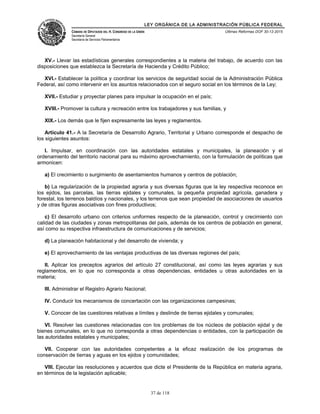 LEY ORGÁNICA DE LA ADMINISTRACIÓN PÚBLICA FEDERAL
CÁMARA DE DIPUTADOS DEL H. CONGRESO DE LA UNIÓN
Secretaría General
Secretaría de Servicios Parlamentarios
Últimas Reformas DOF 30-12-2015
XV.- Llevar las estadísticas generales correspondientes a la materia del trabajo, de acuerdo con las
disposiciones que establezca la Secretaría de Hacienda y Crédito Público;
XVI.- Establecer la política y coordinar los servicios de seguridad social de la Administración Pública
Federal, así como intervenir en los asuntos relacionados con el seguro social en los términos de la Ley;
XVII.- Estudiar y proyectar planes para impulsar la ocupación en el país;
XVIII.- Promover la cultura y recreación entre los trabajadores y sus familias, y
XIX.- Los demás que le fijen expresamente las leyes y reglamentos.
Artículo 41.- A la Secretaría de Desarrollo Agrario, Territorial y Urbano corresponde el despacho de
los siguientes asuntos:
I. Impulsar, en coordinación con las autoridades estatales y municipales, la planeación y el
ordenamiento del territorio nacional para su máximo aprovechamiento, con la formulación de políticas que
armonicen:
a) El crecimiento o surgimiento de asentamientos humanos y centros de población;
b) La regularización de la propiedad agraria y sus diversas figuras que la ley respectiva reconoce en
los ejidos, las parcelas, las tierras ejidales y comunales, la pequeña propiedad agrícola, ganadera y
forestal, los terrenos baldíos y nacionales, y los terrenos que sean propiedad de asociaciones de usuarios
y de otras figuras asociativas con fines productivos;
c) El desarrollo urbano con criterios uniformes respecto de la planeación, control y crecimiento con
calidad de las ciudades y zonas metropolitanas del país, además de los centros de población en general,
así como su respectiva infraestructura de comunicaciones y de servicios;
d) La planeación habitacional y del desarrollo de vivienda; y
e) El aprovechamiento de las ventajas productivas de las diversas regiones del país;
II. Aplicar los preceptos agrarios del artículo 27 constitucional, así como las leyes agrarias y sus
reglamentos, en lo que no corresponda a otras dependencias, entidades u otras autoridades en la
materia;
III. Administrar el Registro Agrario Nacional;
IV. Conducir los mecanismos de concertación con las organizaciones campesinas;
V. Conocer de las cuestiones relativas a límites y deslinde de tierras ejidales y comunales;
VI. Resolver las cuestiones relacionadas con los problemas de los núcleos de población ejidal y de
bienes comunales, en lo que no corresponda a otras dependencias o entidades, con la participación de
las autoridades estatales y municipales;
VII. Cooperar con las autoridades competentes a la eficaz realización de los programas de
conservación de tierras y aguas en los ejidos y comunidades;
VIII. Ejecutar las resoluciones y acuerdos que dicte el Presidente de la República en materia agraria,
en términos de la legislación aplicable;
37 de 118
 