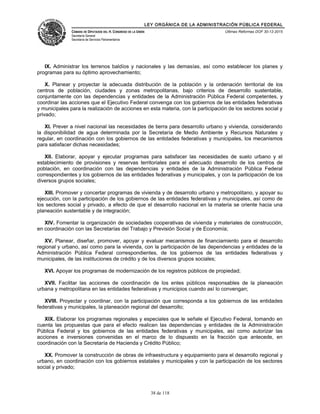 LEY ORGÁNICA DE LA ADMINISTRACIÓN PÚBLICA FEDERAL
CÁMARA DE DIPUTADOS DEL H. CONGRESO DE LA UNIÓN
Secretaría General
Secretaría de Servicios Parlamentarios
Últimas Reformas DOF 30-12-2015
IX. Administrar los terrenos baldíos y nacionales y las demasías, así como establecer los planes y
programas para su óptimo aprovechamiento;
X. Planear y proyectar la adecuada distribución de la población y la ordenación territorial de los
centros de población, ciudades y zonas metropolitanas, bajo criterios de desarrollo sustentable,
conjuntamente con las dependencias y entidades de la Administración Pública Federal competentes, y
coordinar las acciones que el Ejecutivo Federal convenga con los gobiernos de las entidades federativas
y municipales para la realización de acciones en esta materia, con la participación de los sectores social y
privado;
XI. Prever a nivel nacional las necesidades de tierra para desarrollo urbano y vivienda, considerando
la disponibilidad de agua determinada por la Secretaría de Medio Ambiente y Recursos Naturales y
regular, en coordinación con los gobiernos de las entidades federativas y municipales, los mecanismos
para satisfacer dichas necesidades;
XII. Elaborar, apoyar y ejecutar programas para satisfacer las necesidades de suelo urbano y el
establecimiento de provisiones y reservas territoriales para el adecuado desarrollo de los centros de
población, en coordinación con las dependencias y entidades de la Administración Pública Federal
correspondientes y los gobiernos de las entidades federativas y municipales, y con la participación de los
diversos grupos sociales;
XIII. Promover y concertar programas de vivienda y de desarrollo urbano y metropolitano, y apoyar su
ejecución, con la participación de los gobiernos de las entidades federativas y municipales, así como de
los sectores social y privado, a efecto de que el desarrollo nacional en la materia se oriente hacia una
planeación sustentable y de integración;
XIV. Fomentar la organización de sociedades cooperativas de vivienda y materiales de construcción,
en coordinación con las Secretarías del Trabajo y Previsión Social y de Economía;
XV. Planear, diseñar, promover, apoyar y evaluar mecanismos de financiamiento para el desarrollo
regional y urbano, así como para la vivienda, con la participación de las dependencias y entidades de la
Administración Pública Federal correspondientes, de los gobiernos de las entidades federativas y
municipales, de las instituciones de crédito y de los diversos grupos sociales;
XVI. Apoyar los programas de modernización de los registros públicos de propiedad;
XVII. Facilitar las acciones de coordinación de los entes públicos responsables de la planeación
urbana y metropolitana en las entidades federativas y municipios cuando así lo convengan;
XVIII. Proyectar y coordinar, con la participación que corresponda a los gobiernos de las entidades
federativas y municipales, la planeación regional del desarrollo;
XIX. Elaborar los programas regionales y especiales que le señale el Ejecutivo Federal, tomando en
cuenta las propuestas que para el efecto realicen las dependencias y entidades de la Administración
Pública Federal y los gobiernos de las entidades federativas y municipales, así como autorizar las
acciones e inversiones convenidas en el marco de lo dispuesto en la fracción que antecede, en
coordinación con la Secretaría de Hacienda y Crédito Público;
XX. Promover la construcción de obras de infraestructura y equipamiento para el desarrollo regional y
urbano, en coordinación con los gobiernos estatales y municipales y con la participación de los sectores
social y privado;
38 de 118
 