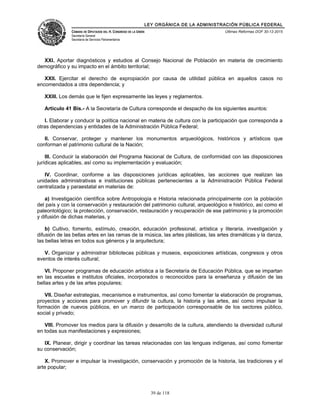 LEY ORGÁNICA DE LA ADMINISTRACIÓN PÚBLICA FEDERAL
CÁMARA DE DIPUTADOS DEL H. CONGRESO DE LA UNIÓN
Secretaría General
Secretaría de Servicios Parlamentarios
Últimas Reformas DOF 30-12-2015
XXI. Aportar diagnósticos y estudios al Consejo Nacional de Población en materia de crecimiento
demográfico y su impacto en el ámbito territorial;
XXII. Ejercitar el derecho de expropiación por causa de utilidad pública en aquellos casos no
encomendados a otra dependencia; y
XXIII. Los demás que le fijen expresamente las leyes y reglamentos.
Artículo 41 Bis.- A la Secretaría de Cultura corresponde el despacho de los siguientes asuntos:
I. Elaborar y conducir la política nacional en materia de cultura con la participación que corresponda a
otras dependencias y entidades de la Administración Pública Federal;
II. Conservar, proteger y mantener los monumentos arqueológicos, históricos y artísticos que
conforman el patrimonio cultural de la Nación;
III. Conducir la elaboración del Programa Nacional de Cultura, de conformidad con las disposiciones
jurídicas aplicables, así como su implementación y evaluación;
IV. Coordinar, conforme a las disposiciones jurídicas aplicables, las acciones que realizan las
unidades administrativas e instituciones públicas pertenecientes a la Administración Pública Federal
centralizada y paraestatal en materias de:
a) Investigación científica sobre Antropología e Historia relacionada principalmente con la población
del país y con la conservación y restauración del patrimonio cultural, arqueológico e histórico, así como el
paleontológico; la protección, conservación, restauración y recuperación de ese patrimonio y la promoción
y difusión de dichas materias, y
b) Cultivo, fomento, estímulo, creación, educación profesional, artística y literaria, investigación y
difusión de las bellas artes en las ramas de la música, las artes plásticas, las artes dramáticas y la danza,
las bellas letras en todos sus géneros y la arquitectura;
V. Organizar y administrar bibliotecas públicas y museos, exposiciones artísticas, congresos y otros
eventos de interés cultural;
VI. Proponer programas de educación artística a la Secretaría de Educación Pública, que se impartan
en las escuelas e institutos oficiales, incorporados o reconocidos para la enseñanza y difusión de las
bellas artes y de las artes populares;
VII. Diseñar estrategias, mecanismos e instrumentos, así como fomentar la elaboración de programas,
proyectos y acciones para promover y difundir la cultura, la historia y las artes, así como impulsar la
formación de nuevos públicos, en un marco de participación corresponsable de los sectores público,
social y privado;
VIII. Promover los medios para la difusión y desarrollo de la cultura, atendiendo la diversidad cultural
en todas sus manifestaciones y expresiones;
IX. Planear, dirigir y coordinar las tareas relacionadas con las lenguas indígenas, así como fomentar
su conservación;
X. Promover e impulsar la investigación, conservación y promoción de la historia, las tradiciones y el
arte popular;
39 de 118
 