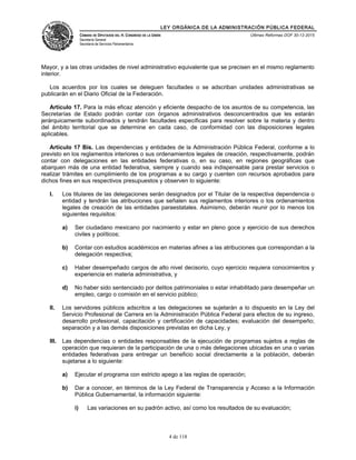 LEY ORGÁNICA DE LA ADMINISTRACIÓN PÚBLICA FEDERAL
CÁMARA DE DIPUTADOS DEL H. CONGRESO DE LA UNIÓN
Secretaría General
Secretaría de Servicios Parlamentarios
Últimas Reformas DOF 30-12-2015
Mayor, y a las otras unidades de nivel administrativo equivalente que se precisen en el mismo reglamento
interior.
Los acuerdos por los cuales se deleguen facultades o se adscriban unidades administrativas se
publicarán en el Diario Oficial de la Federación.
Artículo 17. Para la más eficaz atención y eficiente despacho de los asuntos de su competencia, las
Secretarías de Estado podrán contar con órganos administrativos desconcentrados que les estarán
jerárquicamente subordinados y tendrán facultades específicas para resolver sobre la materia y dentro
del ámbito territorial que se determine en cada caso, de conformidad con las disposiciones legales
aplicables.
Artículo 17 Bis. Las dependencias y entidades de la Administración Pública Federal, conforme a lo
previsto en los reglamentos interiores o sus ordenamientos legales de creación, respectivamente, podrán
contar con delegaciones en las entidades federativas o, en su caso, en regiones geográficas que
abarquen más de una entidad federativa, siempre y cuando sea indispensable para prestar servicios o
realizar trámites en cumplimiento de los programas a su cargo y cuenten con recursos aprobados para
dichos fines en sus respectivos presupuestos y observen lo siguiente:
I. Los titulares de las delegaciones serán designados por el Titular de la respectiva dependencia o
entidad y tendrán las atribuciones que señalen sus reglamentos interiores o los ordenamientos
legales de creación de las entidades paraestatales. Asimismo, deberán reunir por lo menos los
siguientes requisitos:
a) Ser ciudadano mexicano por nacimiento y estar en pleno goce y ejercicio de sus derechos
civiles y políticos;
b) Contar con estudios académicos en materias afines a las atribuciones que correspondan a la
delegación respectiva;
c) Haber desempeñado cargos de alto nivel decisorio, cuyo ejercicio requiera conocimientos y
experiencia en materia administrativa, y
d) No haber sido sentenciado por delitos patrimoniales o estar inhabilitado para desempeñar un
empleo, cargo o comisión en el servicio público;
II. Los servidores públicos adscritos a las delegaciones se sujetarán a lo dispuesto en la Ley del
Servicio Profesional de Carrera en la Administración Pública Federal para efectos de su ingreso,
desarrollo profesional, capacitación y certificación de capacidades; evaluación del desempeño;
separación y a las demás disposiciones previstas en dicha Ley, y
III. Las dependencias o entidades responsables de la ejecución de programas sujetos a reglas de
operación que requieran de la participación de una o más delegaciones ubicadas en una o varias
entidades federativas para entregar un beneficio social directamente a la población, deberán
sujetarse a lo siguiente:
a) Ejecutar el programa con estricto apego a las reglas de operación;
b) Dar a conocer, en términos de la Ley Federal de Transparencia y Acceso a la Información
Pública Gubernamental, la información siguiente:
i) Las variaciones en su padrón activo, así como los resultados de su evaluación;
4 de 118
 