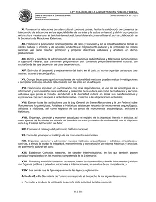 LEY ORGÁNICA DE LA ADMINISTRACIÓN PÚBLICA FEDERAL
CÁMARA DE DIPUTADOS DEL H. CONGRESO DE LA UNIÓN
Secretaría General
Secretaría de Servicios Parlamentarios
Últimas Reformas DOF 30-12-2015
XI. Fomentar las relaciones de orden cultural con otros países; facilitar la celebración de convenios de
intercambio de educandos en las especialidades de las artes y la cultura universal; y definir la proyección
de la cultura mexicana en el ámbito internacional, tanto bilateral como multilateral, con la colaboración de
la Secretaría de Relaciones Exteriores;
XII. Promover la producción cinematográfica, de radio y televisión y en la industria editorial temas de
interés cultural y artístico y de aquéllas tendientes al mejoramiento cultural y la propiedad del idioma
nacional, así como diseñar, promover y proponer directrices culturales y artísticos en dichas
producciones;
XIII. Dirigir y coordinar la administración de las estaciones radiodifusoras y televisoras pertenecientes
al Ejecutivo Federal, que transmitan programación con contenido preponderantemente cultural, con
exclusión de las que dependan de otras dependencias;
XIV. Estimular el desarrollo y mejoramiento del teatro en el país, así como organizar concursos para
autores, actores y escenógrafos;
XV. Otorgar becas para que los estudiantes de nacionalidad mexicana puedan realizar investigaciones
o completar ciclos de estudios relacionados con las artes en el extranjero;
XVI. Promover e impulsar, en coordinación con otras dependencias, el uso de las tecnologías de la
información y comunicación para la difusión y desarrollo de la cultura, así como de los bienes y servicios
culturales que presta el Estado, atendiendo a la diversidad cultural en todas sus manifestaciones y
expresiones con pleno respeto a la libertad creativa, conforme a las disposiciones aplicables;
XVII. Ejercer todas las atribuciones que la Ley General de Bienes Nacionales y la Ley Federal sobre
Monumentos Arqueológicos, Artísticos e Históricos establecen respecto de monumentos arqueológicos,
artísticos e históricos, así como respecto de las zonas de monumentos arqueológicos, artísticos e
históricos;
XVIII. Organizar, controlar y mantener actualizado el registro de la propiedad literaria y artística, así
como ejercer las facultades en materia de derechos de autor y conexos de conformidad con lo dispuesto
en la Ley Federal del Derecho de Autor;
XIX. Formular el catálogo del patrimonio histórico nacional;
XX. Formular y manejar el catálogo de los monumentos nacionales;
XXI. Organizar, sostener y administrar museos históricos, arqueológicos y artísticos, pinacotecas y
galerías, a efecto de cuidar la integridad, mantenimiento y conservación de tesoros históricos y artísticos
del patrimonio cultural del país;
XXII. Establecer Consejos Asesores, de carácter interinstitucional, en los que también podrán
participar especialistas en las materias competencia de la Secretaría;
XXIII. Elaborar y suscribir convenios, acuerdos, bases de coordinación y demás instrumentos jurídicos
con órganos públicos o privados, nacionales e internacionales, en asuntos de su competencia, y
XXIV. Los demás que le fijen expresamente las leyes y reglamentos.
Artículo 42.- A la Secretaría de Turismo corresponde el despacho de los siguientes asuntos:
I.- Formular y conducir la política de desarrollo de la actividad turística nacional;
40 de 118
 