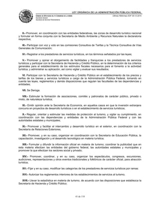 LEY ORGÁNICA DE LA ADMINISTRACIÓN PÚBLICA FEDERAL
CÁMARA DE DIPUTADOS DEL H. CONGRESO DE LA UNIÓN
Secretaría General
Secretaría de Servicios Parlamentarios
Últimas Reformas DOF 30-12-2015
II.- Promover, en coordinación con las entidades federativas, las zonas de desarrollo turístico nacional
y formular en forma conjunta con la Secretaría de Medio Ambiente y Recursos Naturales la declaratoria
respectiva;
III.- Participar con voz y voto en las comisiones Consultiva de Tarifas y la Técnica Consultiva de Vías
Generales de Comunicación;
IV.- Registrar a los prestadores de servicios turísticos, en los términos señalados por las leyes;
V.- Promover y opinar el otorgamiento de facilidades y franquicias a los prestadores de servicios
turísticos y participar con la Secretaría de Hacienda y Crédito Público, en la determinación de los criterios
generales para el establecimiento de los estímulos fiscales necesarios para el fomento a la actividad
turística, y administrar su aplicación, así como vigilar y evaluar sus resultados;
VI. Participar con la Secretaría de Hacienda y Crédito Público en el establecimiento de los precios y
tarifas de los bienes y servicios turísticos a cargo de la Administración Pública Federal, tomando en
cuenta las leyes, reglamentos y demás disposiciones que regulan las facultades de las dependencias y
entidades;
VII. Se Deroga.
VIII.- Estimular la formación de asociaciones, comités y patronatos de carácter público, privado o
mixto, de naturaleza turística;
IX.- Emitir opinión ante la Secretaría de Economía, en aquellos casos en que la inversión extranjera
concurra en proyectos de desarrollo turísticos o en el establecimiento de servicios turísticos;
X.- Regular, orientar y estimular las medidas de protección al turismo, y vigilar su cumplimiento, en
coordinación con las dependencias y entidades de la Administración Pública Federal y con las
autoridades estatales y municipales;
XI.- Promover y facilitar el intercambio y desarrollo turístico en el exterior, en coordinación con la
Secretaría de Relaciones Exteriores;
XII.- Promover, y en su caso, organizar en coordinación con la Secretaría de Educación Pública, la
capacitación, investigación y el desarrollo tecnológico en materia turística;
XIII.- Formular y difundir la información oficial en materia de turismo; coordinar la publicidad que en
esta materia efectúen las entidades del gobierno federal, las autoridades estatales y municipales y
promover la que efectúan los sectores social y privado;
XIV.- Promover, coordinar, y en su caso, organizar los espectáculos, congresos, excursiones,
audiciones, representaciones y otros eventos tradicionales y folklóricos de carácter oficial, para atracción
turística;
XV.- Fijar y en su caso, modificar las categorías de los prestadores de servicios turísticos por ramas:
XVI.- Autorizar los reglamentos interiores de los establecimientos de servicios al turismo;
XVII.- Llevar la estadística en materia de turismo, de acuerdo con las disposiciones que establezca la
Secretaría de Hacienda y Crédito Público;
41 de 118
 