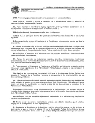 LEY ORGÁNICA DE LA ADMINISTRACIÓN PÚBLICA FEDERAL
CÁMARA DE DIPUTADOS DEL H. CONGRESO DE LA UNIÓN
Secretaría General
Secretaría de Servicios Parlamentarios
Últimas Reformas DOF 30-12-2015
XVIII.- Promover y apoyar la coordinación de los prestadores de servicios turísticos;
XIX.- Proyectar, promover y apoyar el desarrollo de la infraestructura turística y estimular la
participación de los sectores social y privado;
XX.- Fijar e imponer, de acuerdo a las leyes y reglamentos, el tipo y monto de las sanciones por el
incumplimiento y violación de las disposiciones en materia turística, y
XXI.- Los demás que le fijen expresamente las leyes y reglamentos.
Artículo 43. A la Consejería Jurídica del Ejecutivo Federal corresponde el despacho de los asuntos
siguientes:
I.- Dar apoyo técnico jurídico al Presidente de la República en todos aquellos asuntos que éste le
encomiende;
II.- Someter a consideración y, en su caso, firma del Presidente de la República todos los proyectos de
iniciativas de leyes y decretos que se presenten al Congreso de la Unión o a una de sus Cámaras, así
como a la Asamblea de Representantes del Distrito Federal, y darle opinión sobre dichos proyectos;
III.- Dar opinión al Presidente de la República sobre los proyectos de tratados a celebrar con otros
países y organismos internacionales;
IV.- Revisar los proyectos de reglamentos, decretos, acuerdos, nombramientos, resoluciones
presidenciales y demás instrumentos de carácter jurídico, a efecto de someterlos a consideración y, en su
caso, firma del Presidente de la República;
V.- Prestar asesoría jurídica cuando el Presidente de la República así lo acuerde, en asuntos en que
intervengan varias dependencias de la Administración Pública Federal, así como en los previstos en el
artículo 29 constitucional;
VI.- Coordinar los programas de normatividad jurídica de la Administración Pública Federal que
apruebe el Presidente de la República y procurar la congruencia de los criterios jurídicos de las
dependencias y entidades;
VII.- Presidir la Comisión de Estudios Jurídicos del Gobierno Federal, integrada por los responsables
de las unidades de asuntos jurídicos de cada dependencia de la Administración Pública Federal, la que
tendrá por objeto la coordinación en materia jurídica de las dependencias y entidades de la
Administración Pública Federal.
El Consejero Jurídico podrá opinar previamente sobre el nombramiento y, en su caso, solicitar la
remoción de los titulares de las unidades encargadas del apoyo jurídico de las dependencias y entidades
de la Administración Pública Federal;
VIII.- Participar, junto con las demás dependencias competentes, en la actualización y simplificación
del orden normativo jurídico;
IX.- Prestar apoyo y asesoría en materia técnico jurídica a las entidades federativas que lo soliciten,
sin perjuicio de la competencia de otras dependencias;
X. Representar al Presidente de la República, cuando éste así lo acuerde, en las acciones y
controversias a que se refiere el artículo 105 de la Constitución Política de los Estados Unidos
Mexicanos, así como en los demás juicios en que el titular del Ejecutivo Federal intervenga con cualquier
42 de 118
 