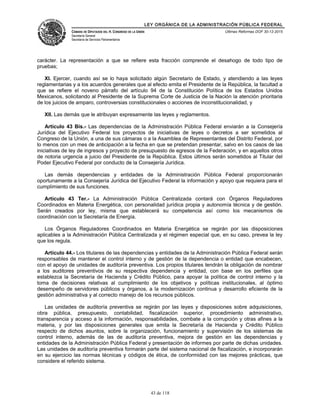 LEY ORGÁNICA DE LA ADMINISTRACIÓN PÚBLICA FEDERAL
CÁMARA DE DIPUTADOS DEL H. CONGRESO DE LA UNIÓN
Secretaría General
Secretaría de Servicios Parlamentarios
Últimas Reformas DOF 30-12-2015
carácter. La representación a que se refiere esta fracción comprende el desahogo de todo tipo de
pruebas;
XI. Ejercer, cuando así se lo haya solicitado algún Secretario de Estado, y atendiendo a las leyes
reglamentarias y a los acuerdos generales que al efecto emita el Presidente de la República, la facultad a
que se refiere el noveno párrafo del artículo 94 de la Constitución Política de los Estados Unidos
Mexicanos, solicitando al Presidente de la Suprema Corte de Justicia de la Nación la atención prioritaria
de los juicios de amparo, controversias constitucionales o acciones de inconstitucionalidad, y
XII. Las demás que le atribuyan expresamente las leyes y reglamentos.
Artículo 43 Bis.- Las dependencias de la Administración Pública Federal enviarán a la Consejería
Jurídica del Ejecutivo Federal los proyectos de iniciativas de leyes o decretos a ser sometidos al
Congreso de la Unión, a una de sus cámaras o a la Asamblea de Representantes del Distrito Federal, por
lo menos con un mes de anticipación a la fecha en que se pretendan presentar, salvo en los casos de las
iniciativas de ley de ingresos y proyecto de presupuesto de egresos de la Federación, y en aquellos otros
de notoria urgencia a juicio del Presidente de la República. Estos últimos serán sometidos al Titular del
Poder Ejecutivo Federal por conducto de la Consejería Jurídica.
Las demás dependencias y entidades de la Administración Pública Federal proporcionarán
oportunamente a la Consejería Jurídica del Ejecutivo Federal la información y apoyo que requiera para el
cumplimiento de sus funciones.
Artículo 43 Ter.- La Administración Pública Centralizada contará con Órganos Reguladores
Coordinados en Materia Energética, con personalidad jurídica propia y autonomía técnica y de gestión.
Serán creados por ley, misma que establecerá su competencia así como los mecanismos de
coordinación con la Secretaría de Energía.
Los Órganos Reguladores Coordinados en Materia Energética se regirán por las disposiciones
aplicables a la Administración Pública Centralizada y el régimen especial que, en su caso, prevea la ley
que los regula.
Artículo 44.- Los titulares de las dependencias y entidades de la Administración Pública Federal serán
responsables de mantener el control interno y de gestión de la dependencia o entidad que encabecen,
con el apoyo de unidades de auditoría preventiva. Los propios titulares tendrán la obligación de nombrar
a los auditores preventivos de su respectiva dependencia y entidad, con base en los perfiles que
establezca la Secretaría de Hacienda y Crédito Público, para apoyar la política de control interno y la
toma de decisiones relativas al cumplimiento de los objetivos y políticas institucionales, al óptimo
desempeño de servidores públicos y órganos, a la modernización continua y desarrollo eficiente de la
gestión administrativa y al correcto manejo de los recursos públicos.
Las unidades de auditoría preventiva se regirán por las leyes y disposiciones sobre adquisiciones,
obra pública, presupuesto, contabilidad, fiscalización superior, procedimiento administrativo,
transparencia y acceso a la información, responsabilidades, combate a la corrupción y otras afines a la
materia, y por las disposiciones generales que emita la Secretaría de Hacienda y Crédito Público
respecto de dichos asuntos, sobre la organización, funcionamiento y supervisión de los sistemas de
control interno, además de las de auditoría preventiva, mejora de gestión en las dependencias y
entidades de la Administración Pública Federal y presentación de informes por parte de dichas unidades.
Las unidades de auditoría preventiva formarán parte del sistema nacional de fiscalización, e incorporarán
en su ejercicio las normas técnicas y códigos de ética, de conformidad con las mejores prácticas, que
considere el referido sistema.
43 de 118
 