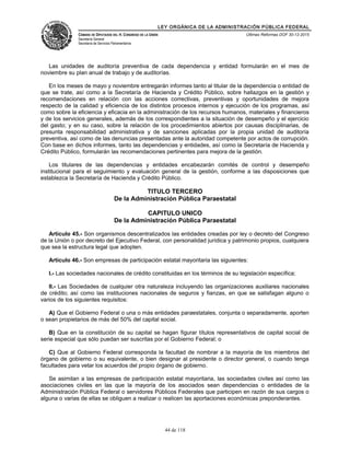 LEY ORGÁNICA DE LA ADMINISTRACIÓN PÚBLICA FEDERAL
CÁMARA DE DIPUTADOS DEL H. CONGRESO DE LA UNIÓN
Secretaría General
Secretaría de Servicios Parlamentarios
Últimas Reformas DOF 30-12-2015
Las unidades de auditoría preventiva de cada dependencia y entidad formularán en el mes de
noviembre su plan anual de trabajo y de auditorías.
En los meses de mayo y noviembre entregarán informes tanto al titular de la dependencia o entidad de
que se trate, así como a la Secretaría de Hacienda y Crédito Público, sobre hallazgos en la gestión y
recomendaciones en relación con las acciones correctivas, preventivas y oportunidades de mejora
respecto de la calidad y eficiencia de los distintos procesos internos y ejecución de los programas, así
como sobre la eficiencia y eficacia en la administración de los recursos humanos, materiales y financieros
y de los servicios generales, además de los correspondientes a la situación de desempeño y el ejercicio
del gasto; y en su caso, sobre la relación de los procedimientos abiertos por causas disciplinarias, de
presunta responsabilidad administrativa y de sanciones aplicadas por la propia unidad de auditoría
preventiva, así como de las denuncias presentadas ante la autoridad competente por actos de corrupción.
Con base en dichos informes, tanto las dependencias y entidades, así como la Secretaría de Hacienda y
Crédito Público, formularán las recomendaciones pertinentes para mejora de la gestión.
Los titulares de las dependencias y entidades encabezarán comités de control y desempeño
institucional para el seguimiento y evaluación general de la gestión, conforme a las disposiciones que
establezca la Secretaría de Hacienda y Crédito Público.
TITULO TERCERO
De la Administración Pública Paraestatal
CAPITULO UNICO
De la Administración Pública Paraestatal
Artículo 45.- Son organismos descentralizados las entidades creadas por ley o decreto del Congreso
de la Unión o por decreto del Ejecutivo Federal, con personalidad jurídica y patrimonio propios, cualquiera
que sea la estructura legal que adopten.
Artículo 46.- Son empresas de participación estatal mayoritaria las siguientes:
I.- Las sociedades nacionales de crédito constituidas en los términos de su legislación específica;
II.- Las Sociedades de cualquier otra naturaleza incluyendo las organizaciones auxiliares nacionales
de crédito; así como las instituciones nacionales de seguros y fianzas, en que se satisfagan alguno o
varios de los siguientes requisitos:
A) Que el Gobierno Federal o una o más entidades paraestatales, conjunta o separadamente, aporten
o sean propietarios de más del 50% del capital social.
B) Que en la constitución de su capital se hagan figurar títulos representativos de capital social de
serie especial que sólo puedan ser suscritas por el Gobierno Federal; o
C) Que al Gobierno Federal corresponda la facultad de nombrar a la mayoría de los miembros del
órgano de gobierno o su equivalente, o bien designar al presidente o director general, o cuando tenga
facultades para vetar los acuerdos del propio órgano de gobierno.
Se asimilan a las empresas de participación estatal mayoritaria, las sociedades civiles así como las
asociaciones civiles en las que la mayoría de los asociados sean dependencias o entidades de la
Administración Pública Federal o servidores Públicos Federales que participen en razón de sus cargos o
alguna o varias de ellas se obliguen a realizar o realicen las aportaciones económicas preponderantes.
44 de 118
 