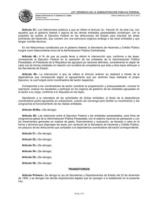 LEY ORGÁNICA DE LA ADMINISTRACIÓN PÚBLICA FEDERAL
CÁMARA DE DIPUTADOS DEL H. CONGRESO DE LA UNIÓN
Secretaría General
Secretaría de Servicios Parlamentarios
Últimas Reformas DOF 30-12-2015
Artículo 47.- Los fideicomisos públicos a que se refiere el Artículo 3o., fracción III, de esta Ley, son
aquellos que el gobierno federal o alguna de las demás entidades paraestatales constituyen, con el
propósito de auxiliar al Ejecutivo Federal en las atribuciones del Estado para impulsar las áreas
prioritarias del desarrollo, que cuenten con una estructura orgánica análoga a las otras entidades y que
tengan comités técnicos.
En los fideicomisos constituidos por el gobierno federal, la Secretaría de Hacienda y Crédito Público
fungirá como fideicomitente único de la Administración Pública Centralizada.
Artículo 48.- A fin de que se pueda llevar a efecto la intervención que, conforme a las leyes,
corresponde al Ejecutivo Federal en la operación de las entidades de la Administración Pública
Paraestatal, el Presidente de la República las agrupará por sectores definidos, considerando el objeto de
cada una de dichas entidades en relación con la esfera de competencia que ésta y otras leyes atribuyen a
las Secretarías de Estado.
Artículo 49.- La intervención a que se refiere el Artículo anterior se realizará a través de la
dependencia que corresponda según el agrupamiento que por sectores haya realizado el propio
Ejecutivo, la cual fungirá como coordinadora del sector respectivo.
Corresponde a los coordinadores de sector coordinar la programación y presupuestación, conocer la
operación, evaluar los resultados y participar en los órganos de gobierno de las entidades agrupadas en
el sector a su cargo, conforme a lo dispuesto en las leyes.
Atendiendo a la naturaleza de las actividades de dichas entidades, el titular de la dependencia
coordinadora podrá agruparlas en subsectores, cuando así convenga para facilitar su coordinación y dar
congruencia al funcionamiento de las citadas entidades.
Artículo 49 Bis.- (Se deroga).
Artículo 50.- Las relaciones entre el Ejecutivo Federal y las entidades paraestatales, para fines de
congruencia global de la Administración Pública Paraestatal, con el sistema nacional de planeación y con
los lineamientos generales en materia de gasto, financiamiento y evaluación, se llevarán a cabo en la
forma y términos que dispongan las leyes, por conducto de la Secretaría de Hacienda y Crédito Público,
sin perjuicio de las atribuciones que competan a la dependencia coordinadora del sector correspondiente.
Artículo 51.- (Se deroga).
Artículo 52.- (Se deroga).
Artículo 53.- (Se deroga).
Artículo 54.- (Se deroga).
Artículo 55.- (Se deroga).
Artículo 56.- (Se deroga).
TRANSITORIOS
Artículo Primero.- Se abroga la Ley de Secretarías y Departamentos de Estado del 23 de diciembre
de 1958, y se derogan las demás disposiciones legales que se opongan a lo establecido en la presente
Ley.
45 de 118
 
