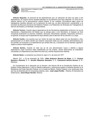 LEY ORGÁNICA DE LA ADMINISTRACIÓN PÚBLICA FEDERAL
CÁMARA DE DIPUTADOS DEL H. CONGRESO DE LA UNIÓN
Secretaría General
Secretaría de Servicios Parlamentarios
Últimas Reformas DOF 30-12-2015
Artículo Segundo.- El personal de las dependencias que, en aplicación de esta Ley pase a otra
dependencia, en ninguna forma resultará afectado en los derechos que haya adquirido, en virtud de su
relación laboral con la administración pública federal. Si por cualquier circunstancia algún grupo de
trabajadores resultare afectado con la aplicación de esta Ley, se dará intervención, previamente, a la
Comisión de Recursos Humanos del Gobierno Federal, a la Federación de Sindicatos de Trabajadores al
Servicio del Estado y al Sindicato correspondiente.
Artículo Tercero.- Cuando alguna dependencia de las Secretarías establecidas conforme a la Ley de
Secretarías y Departamentos de Estado que se abroga pase a otra Secretaría, el traspaso se hará
incluyendo al personal a su servicio, mobiliario, vehículos, instrumentos, aparatos, maquinaria, archivos y,
en general, el equipo que la dependencia haya utilizado para la atención de los asuntos a su cargo.
Artículo Cuarto.- Los asuntos que con motivo de esta Ley deban pasar de una Secretaría a otra,
permanecerán en el último trámite que hubieren alcanzado hasta que las unidades administrativas que
los tramiten se incorporen a la dependencia que señale esta Ley, a excepción de los trámites urgentes o
sujetos a plazos improrrogables.
Artículo Quinto.- Cuando en esta Ley se dé una denominación nueva o distinta a alguna
dependencia cuyas funciones estén establecidas por ley anterior, dichas atribuciones se entenderán
concedidas a la dependencia que determine esta Ley y demás disposiciones relativas.
Artículo Sexto.- La presente Ley entrará en vigor el 1o. de enero de 1977.
México, D.F., a 22 de diciembre de 1976.- Hilda Anderson Nevarez de Rojas, S. P.- Enrique
Ramírez y Ramírez, D. P.- Arnulfo Villaseñor Saavedra, S. S.- Crescencio Herrera Herrera, D. S.-
Rúbricas.
En Cumplimiento de lo dispuesto por la fracción I del Artículo 89 de la Constitución Política de los
Estados Unidos Mexicanos y para su debida publicación y observancia expido el presente Decreto en la
Residencia del Poder Ejecutivo Federal, en la ciudad de México, Distrito Federal, a los veinticuatro días
del mes de diciembre de mil novecientos setenta y seis.- José López Portillo. - Rúbrica.-El Secretario de
Gobernación, Jesús Reyes Heroles.-Rúbrica.
46 de 118
 
