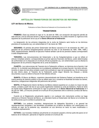 LEY ORGÁNICA DE LA ADMINISTRACIÓN PÚBLICA FEDERAL
CÁMARA DE DIPUTADOS DEL H. CONGRESO DE LA UNIÓN
Secretaría General
Secretaría de Servicios Parlamentarios
Últimas Reformas DOF 30-12-2015
ARTÍCULOS TRANSITORIOS DE DECRETOS DE REFORMA
LEY del Banco de México.
Publicada en el Diario Oficial de la Federación el 23 de diciembre de 1993
TRANSITORIOS
PRIMERO.- Esta Ley entrará en vigor el 1o. de abril de 1994, con excepción del segundo párrafo de
este artículo y de los artículos tercero y décimo tercero transitorios, los cuales iniciarán su vigencia al día
siguiente de la publicación de la Ley en el Diario Oficial de la Federación.
La designación de los primeros integrantes de la Junta de Gobierno será hecha en los términos
previstos en la presente Ley, con anterioridad al 31 de marzo de 1994.
SEGUNDO.- El periodo del primer Gobernador del Banco vencerá el 31 de diciembre de 1997. Los
periodos de los primeros Subgobernadores vencerán los días 31 de diciembre de 1994, 1996, 1998 y
2000, respectivamente, debiendo el Ejecutivo Federal señalar cuál de los periodos citados corresponderá
a cada Subgobernador.
TERCERO.- Las remuneraciones del Gobernador y de los Subgobernadores a que se refiere el
artículo inmediato anterior, correspondientes al primer ejercicio financiero del Banco, serán determinadas
de conformidad con lo dispuesto en el artículo 49 de la presente Ley, con anterioridad a que se efectúe la
designación de los primeros integrantes de la Junta de Gobierno.
CUARTO.- Las instrucciones del Tesorero de la Federación al Banco, en términos de la fracción I del
artículo 12, no tendrán que efectuarse con la antelación señalada en la propia fracción I de dicho artículo,
durante un plazo de tres años contado a partir de la entrada en vigor de la presente Ley. En el transcurso
de ese mismo plazo, el Tesorero de la Federación podrá seguir librando los cheques y demás
documentos a que se refiere la fracción III del referido artículo.
QUINTO.- El Banco de México, organismo descentralizado del Gobierno Federal, se transforma en la
nueva persona de derecho público a que se refiere esta Ley y conserva la titularidad de todos los bienes,
derechos y obligaciones integrantes del patrimonio del primero.
SEXTO.- El Reglamento Interior del Banco de México deberá expedirse en un plazo no mayor de seis
meses, contado a partir del día en que quede legalmente instalada la Junta de Gobierno. Hasta en tanto
se expida dicho Reglamento continuará en vigor el publicado en el Diario Oficial de la Federación el 4
de julio de 1985, y el recurso previsto en el artículo 64 se presentará ante la Gerencia Jurídica del Banco
de México.
Cuando en el Reglamento actualmente vigente o en cualquier otro instrumento jurídico se haga
referencia al Director General del Banco, se entenderá hecha al Gobernador del Banco en el ámbito de
las atribuciones que le confiere la presente Ley.
SEPTIMO.- Los poderes, mandatos, designaciones de delegados fiduciarios y en general las
representaciones otorgadas y las facultades concedidas por el Banco de México con anterioridad a la
entrada en vigor de la presente Ley, subsistirán en sus términos en tanto no sean modificados o
revocados expresamente.
OCTAVO.- Las monedas metálicas actualmente en circulación pasarán a formar parte del pasivo en el
balance de la Institución, aplicando el régimen previsto en el artículo 56.
47 de 118
 