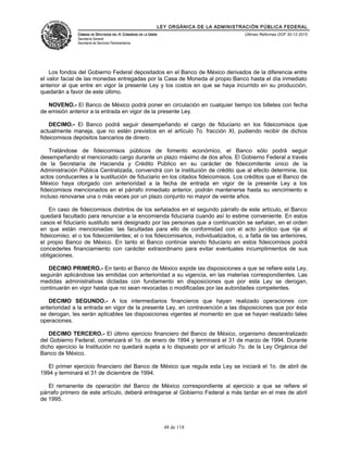 LEY ORGÁNICA DE LA ADMINISTRACIÓN PÚBLICA FEDERAL
CÁMARA DE DIPUTADOS DEL H. CONGRESO DE LA UNIÓN
Secretaría General
Secretaría de Servicios Parlamentarios
Últimas Reformas DOF 30-12-2015
Los fondos del Gobierno Federal depositados en el Banco de México derivados de la diferencia entre
el valor facial de las monedas entregadas por la Casa de Moneda al propio Banco hasta el día inmediato
anterior al que entre en vigor la presente Ley y los costos en que se haya incurrido en su producción,
quedarán a favor de este último.
NOVENO.- El Banco de México podrá poner en circulación en cualquier tiempo los billetes con fecha
de emisión anterior a la entrada en vigor de la presente Ley.
DECIMO.- El Banco podrá seguir desempeñando el cargo de fiduciario en los fideicomisos que
actualmente maneja, que no estén previstos en el artículo 7o. fracción XI, pudiendo recibir de dichos
fideicomisos depósitos bancarios de dinero.
Tratándose de fideicomisos públicos de fomento económico, el Banco sólo podrá seguir
desempeñando el mencionado cargo durante un plazo máximo de dos años. El Gobierno Federal a través
de la Secretaría de Hacienda y Crédito Público en su carácter de fideicomitente único de la
Administración Pública Centralizada, convendrá con la institución de crédito que al efecto determine, los
actos conducentes a la sustitución de fiduciario en los citados fideicomisos. Los créditos que el Banco de
México haya otorgado con anterioridad a la fecha de entrada en vigor de la presente Ley a los
fideicomisos mencionados en el párrafo inmediato anterior, podrán mantenerse hasta su vencimiento e
incluso renovarse una o más veces por un plazo conjunto no mayor de veinte años.
En caso de fideicomisos distintos de los señalados en el segundo párrafo de este artículo, el Banco
quedará facultado para renunciar a la encomienda fiduciaria cuando así lo estime conveniente. En estos
casos el fiduciario sustituto será designado por las personas que a continuación se señalan, en el orden
en que están mencionadas: las facultadas para ello de conformidad con el acto jurídico que rija al
fideicomiso; el o los fideicomitentes; el o los fideicomisarios, individualizados, o, a falta de las anteriores,
el propio Banco de México. En tanto el Banco continúe siendo fiduciario en estos fideicomisos podrá
concederles financiamiento con carácter extraordinario para evitar eventuales incumplimientos de sus
obligaciones.
DECIMO PRIMERO.- En tanto el Banco de México expide las disposiciones a que se refiere esta Ley,
seguirán aplicándose las emitidas con anterioridad a su vigencia, en las materias correspondientes. Las
medidas administrativas dictadas con fundamento en disposiciones que por esta Ley se derogan,
continuarán en vigor hasta que no sean revocadas o modificadas por las autoridades competentes.
DECIMO SEGUNDO.- A los intermediarios financieros que hayan realizado operaciones con
anterioridad a la entrada en vigor de la presente Ley, en contravención a las disposiciones que por ésta
se derogan, les serán aplicables las disposiciones vigentes al momento en que se hayan realizado tales
operaciones.
DECIMO TERCERO.- El último ejercicio financiero del Banco de México, organismo descentralizado
del Gobierno Federal, comenzará el 1o. de enero de 1994 y terminará el 31 de marzo de 1994. Durante
dicho ejercicio la Institución no quedará sujeta a lo dispuesto por el artículo 7o. de la Ley Orgánica del
Banco de México.
El primer ejercicio financiero del Banco de México que regula esta Ley se iniciará el 1o. de abril de
1994 y terminará el 31 de diciembre de 1994.
El remanente de operación del Banco de México correspondiente al ejercicio a que se refiere el
párrafo primero de este artículo, deberá entregarse al Gobierno Federal a más tardar en el mes de abril
de 1995.
48 de 118
 