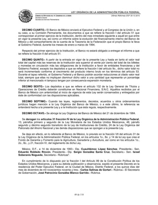LEY ORGÁNICA DE LA ADMINISTRACIÓN PÚBLICA FEDERAL
CÁMARA DE DIPUTADOS DEL H. CONGRESO DE LA UNIÓN
Secretaría General
Secretaría de Servicios Parlamentarios
Últimas Reformas DOF 30-12-2015
DECIMO CUARTO.- El Banco de México enviará al Ejecutivo Federal y al Congreso de la Unión o, en
su caso, a su Comisión Permanente, los documentos a que se refiere la fracción I del artículo 51 que
correspondan al primer ejercicio de la Institución, dentro del mes inmediato siguiente a aquél en que entre
en vigor la presente Ley, así como un informe sobre la evolución del financiamiento interno del Banco de
México y del comportamiento de la cuenta de la Tesorería de la Federación que el propio Banco le lleva
al Gobierno Federal, durante los meses de enero a marzo de 1994.
Respecto del primer ejercicio de la Institución, el Banco no estará obligado a entregar el informe a que
se refiere la fracción II del artículo 51.
DECIMO QUINTO.- A partir de la entrada en vigor de la presente Ley y hasta en tanto el valor real
total del capital más las reservas de la Institución sea superior al veinte por ciento del total de los billetes
y monedas en circulación más las obligaciones de la Institución a favor de entidades financieras y del
Gobierno Federal, excepto los depósitos a que se refiere la fracción I del artículo 9o., dicho valor total no
será incrementado conforme al crecimiento del producto interno bruto en los términos del artículo 53.
Durante el lapso referido, el Gobierno Federal y el Banco podrán acordar reducciones al citado valor real
total, siempre que ellas no impliquen disminuir dicho valor a una cantidad que represente un porcentaje
inferior al mencionado ni tampoco tengan por consecuencia expansión monetaria.
DECIMO SEXTO.- Los depósitos a que se refiere el artículo 132 de la Ley General de Títulos y
Operaciones de Crédito deberán constituirse en Nacional Financiera, S.N.C. Aquéllos recibidos por el
Banco de México con anterioridad al inicio de vigencia de esta Ley serán conservados y entregados por
éste de conformidad con las disposiciones aplicables.
DECIMO SEPTIMO.- Cuando las leyes, reglamentos, decretos, acuerdos u otros ordenamientos
jurídicos hagan mención a la Ley Orgánica del Banco de México, o a este último, la referencia se
entenderá hecha a la presente Ley y a la Institución que ésta regula, respectivamente.
DECIMO OCTAVO.- Se abroga la Ley Orgánica del Banco de México del 21 de diciembre de 1984.
Se derogan los artículos 31 fracción IV de la Ley Orgánica de la Administración Pública Federal,
13, párrafos primero y segundo de la Ley Monetaria de los Estados Unidos Mexicanos, 48, párrafo
segundo y décimo segundo transitorio de la Ley de Instituciones de Crédito, 24 de la Ley Orgánica del
Patronato del Ahorro Nacional y las demás disposiciones que se opongan a la presente Ley.
Se deja sin efecto, en lo referente al Banco de México, lo previsto en la fracción VII del artículo 31 de
la Ley Orgánica de la Administración Pública Federal, en los artículos 1o., 8o. y 14 de la Ley que crea el
Fondo de Garantía y Fomento para la Agricultura, Ganadería y Avicultura, así como en los artículos 1o.,
2o., 8o., y 21, fracción IV, del reglamento de dicha Ley.
México, D.F., a 14 de diciembre de 1993.- Dip. Cuauhtémoc López Sánchez, Presidente.- Sen.
Eduardo Robledo Rincón, Presidente.- Dip. Sergio González Santa Cruz, Secretario.- Sen. Israel
Soberanis Nogueda, Secretario.- Rúbricas".
En cumplimiento de lo dispuesto por la fracción I del Artículo 89 de la Constitución Política de los
Estados Unidos Mexicanos, y para su debida publicación y observancia, expido el presente Decreto en la
residencia del Poder Ejecutivo Federal, en la Ciudad de México, Distrito Federal, a los quince días del
mes de diciembre de mil novecientos noventa y tres.- Carlos Salinas de Gortari.- Rúbrica.- El Secretario
de Gobernación, José Patrocinio González Blanco Garrido.- Rúbrica.
49 de 118
 