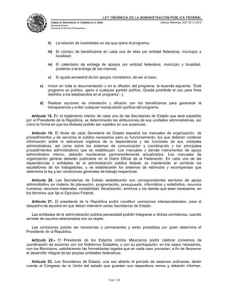 LEY ORGÁNICA DE LA ADMINISTRACIÓN PÚBLICA FEDERAL
CÁMARA DE DIPUTADOS DEL H. CONGRESO DE LA UNIÓN
Secretaría General
Secretaría de Servicios Parlamentarios
Últimas Reformas DOF 30-12-2015
ii) La relación de localidades en las que opera el programa;
iii) El número de beneficiarios en cada una de ellas por entidad federativa, municipio y
localidad;
iv) El calendario de entrega de apoyos por entidad federativa, municipio y localidad,
posterior a la entrega de los mismos;
v) El ajuste semestral de los apoyos monetarios, de ser el caso;
c) Incluir en toda la documentación y en la difusión del programa, la leyenda siguiente: “Este
programa es público, ajeno a cualquier partido político. Queda prohibido el uso para fines
distintos a los establecidos en el programa”, y
d) Realizar acciones de orientación y difusión con los beneficiarios para garantizar la
transparencia y evitar cualquier manipulación política del programa.
Artículo 18. En el reglamento interior de cada una de las Secretarías de Estado que será expedido
por el Presidente de la República, se determinarán las atribuciones de sus unidades administrativas, así
como la forma en que los titulares podrán ser suplidos en sus ausencias.
Artículo 19. El titular de cada Secretaría de Estado expedirá los manuales de organización, de
procedimientos y de servicios al público necesarios para su funcionamiento, los que deberán contener
información sobre la estructura orgánica de la dependencia y las funciones de sus unidades
administrativas, así como sobre los sistemas de comunicación y coordinación y los principales
procedimientos administrativos que se establezcan. Los manuales y demás instrumentos de apoyo
administrativo interno, deberán mantenerse permanentemente actualizados. Los manuales de
organización general deberán publicarse en el Diario Oficial de la Federación. En cada una de las
dependencias y entidades de la administración pública federal, se mantendrán al corriente los
escalafones de los trabajadores, y se establecerán los sistemas de estímulos y recompensas que
determine la ley y las condiciones generales de trabajo respectivas.
Artículo 20. Las Secretarías de Estado establecerán sus correspondientes servicios de apoyo
administrativo en materia de planeación, programación, presupuesto, informática y estadística, recursos
humanos, recursos materiales, contabilidad, fiscalización, archivos y los demás que sean necesarios, en
los términos que fije el Ejecutivo Federal.
Artículo 21. El presidente de la República podrá constituir comisiones intersecretariales, para el
despacho de asuntos en que deban intervenir varias Secretarías de Estado.
Las entidades de la administración pública paraestatal podrán integrarse a dichas comisiones, cuando
se trate de asuntos relacionados con su objeto.
Las comisiones podrán ser transitorias o permanentes y serán presididas por quien determine el
Presidente de la República.
Artículo 22.- El Presidente de los Estados Unidos Mexicanos podrá celebrar convenios de
coordinación de acciones con los Gobiernos Estatales, y con su participación, en los casos necesarios,
con los Municipios, satisfaciendo las formalidades legales que en cada caso procedan, a fin de favorecer
el desarrollo integral de las propias entidades federativas.
Artículo 23. Los Secretarios de Estado, una vez abierto el período de sesiones ordinarias, darán
cuenta al Congreso de la Unión del estado que guarden sus respectivos ramos y deberán informar,
5 de 118
 