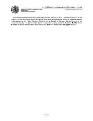 LEY ORGÁNICA DE LA ADMINISTRACIÓN PÚBLICA FEDERAL
CÁMARA DE DIPUTADOS DEL H. CONGRESO DE LA UNIÓN
Secretaría General
Secretaría de Servicios Parlamentarios
Últimas Reformas DOF 30-12-2015
En cumplimiento de lo dispuesto por la fracción I del Artículo 89 de la Constitución Política de los
Estados Unidos Mexicanos, y para su debida publicación y observancia, expido el presente Decreto
en la residencia del Poder Ejecutivo Federal, en la Ciudad de México, Distrito Federal, a los
veintisiete días del mes de diciembre de mil novecientos noventa y cuatro.- Ernesto Zedillo Ponce
de León.- Rúbrica.- El Secretario de Gobernación, Esteban Moctezuma Barragán.-Rúbrica.
51 de 118
 