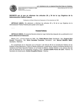 LEY ORGÁNICA DE LA ADMINISTRACIÓN PÚBLICA FEDERAL
CÁMARA DE DIPUTADOS DEL H. CONGRESO DE LA UNIÓN
Secretaría General
Secretaría de Servicios Parlamentarios
Últimas Reformas DOF 30-12-2015
DECRETO por el que se reforman los artículos 28 y 34 de la Ley Orgánica de la
Administración Pública Federal.
Publicado en el Diario Oficial de la Federación el 19 de diciembre de 1995
ARTICULO UNICO.- Se adicionan y reforman los artículos 28 y 34 de la Ley Orgánica de la
Administración Pública Federal para quedar como siguen:
.........
TRANSITORIOS
ARTICULO UNICO.- El presente Decreto entrará en vigor treinta días después de su publicación en el
Diario Oficial de la Federación.
México, D.F., a 24 de octubre de 1995.- Dip. Pablo Moreno Cota, Presidente.- Sen. Eugenio Ruiz
Orozco, Presidente.- Dip. Alicia González Cerecedo, Secretario.- Sen. Manuel Medellín Milán,
Secretario.- Rúbricas".
En cumplimiento de lo dispuesto por la fracción I del Artículo 89 de la Constitución Política de los
Estados Unidos Mexicanos, y para su debida publicación y observancia, expido el presente Decreto en la
residencia del Poder Ejecutivo Federal, en la Ciudad de México, Distrito Federal, a los catorce días del
mes de diciembre de mil novecientos noventa y cinco.- Ernesto Zedillo Ponce de León.- Rúbrica.- El
Secretario de Gobernación, Emilio Chuayffet Chemor.- Rúbrica.
52 de 118
 