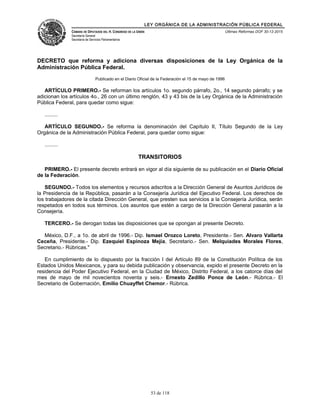 LEY ORGÁNICA DE LA ADMINISTRACIÓN PÚBLICA FEDERAL
CÁMARA DE DIPUTADOS DEL H. CONGRESO DE LA UNIÓN
Secretaría General
Secretaría de Servicios Parlamentarios
Últimas Reformas DOF 30-12-2015
DECRETO que reforma y adiciona diversas disposiciones de la Ley Orgánica de la
Administración Pública Federal.
Publicado en el Diario Oficial de la Federación el 15 de mayo de 1996
ARTÍCULO PRIMERO.- Se reforman los artículos 1o. segundo párrafo, 2o., 14 segundo párrafo; y se
adicionan los artículos 4o., 26 con un último renglón, 43 y 43 bis de la Ley Orgánica de la Administración
Pública Federal, para quedar como sigue:
.........
ARTÍCULO SEGUNDO.- Se reforma la denominación del Capítulo II, Título Segundo de la Ley
Orgánica de la Administración Pública Federal, para quedar como sigue:
.........
TRANSITORIOS
PRIMERO.- El presente decreto entrará en vigor al día siguiente de su publicación en el Diario Oficial
de la Federación.
SEGUNDO.- Todos los elementos y recursos adscritos a la Dirección General de Asuntos Jurídicos de
la Presidencia de la República, pasarán a la Consejería Jurídica del Ejecutivo Federal. Los derechos de
los trabajadores de la citada Dirección General, que presten sus servicios a la Consejería Jurídica, serán
respetados en todos sus términos. Los asuntos que estén a cargo de la Dirección General pasarán a la
Consejería.
TERCERO.- Se derogan todas las disposiciones que se opongan al presente Decreto.
México, D.F., a 1o. de abril de 1996.- Dip. Ismael Orozco Loreto, Presidente.- Sen. Alvaro Vallarta
Ceceña, Presidente.- Dip. Ezequiel Espinoza Mejía, Secretario.- Sen. Melquiades Morales Flores,
Secretario.- Rúbricas."
En cumplimiento de lo dispuesto por la fracción I del Artículo 89 de la Constitución Política de los
Estados Unidos Mexicanos, y para su debida publicación y observancia, expido el presente Decreto en la
residencia del Poder Ejecutivo Federal, en la Ciudad de México, Distrito Federal, a los catorce días del
mes de mayo de mil novecientos noventa y seis.- Ernesto Zedillo Ponce de León.- Rúbrica.- El
Secretario de Gobernación, Emilio Chuayffet Chemor.- Rúbrica.
53 de 118
 