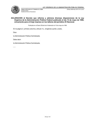 LEY ORGÁNICA DE LA ADMINISTRACIÓN PÚBLICA FEDERAL
CÁMARA DE DIPUTADOS DEL H. CONGRESO DE LA UNIÓN
Secretaría General
Secretaría de Servicios Parlamentarios
Últimas Reformas DOF 30-12-2015
ACLARACION al Decreto que reforma y adiciona diversas disposiciones de la Ley
Orgánica de la Administración Pública Federal publicado el día 15 de mayo de 1996,
únicamente para el tiraje impreso en los talleres del periódico El Nacional.
Publicada en el Diario Oficial de la Federación el 16 de mayo de 1996
En la página 2, primera columna, artículo 1o., renglones quinto y sexto,
Dice:
la Administración Pública Centralizada.
Debe decir:
la Administración Pública Centralizada.
. . .
54 de 118
 