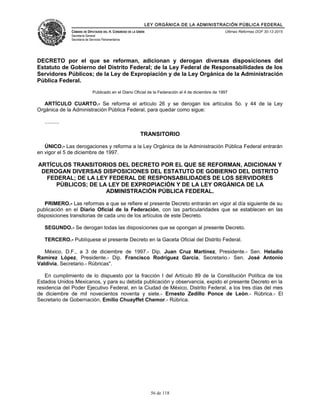LEY ORGÁNICA DE LA ADMINISTRACIÓN PÚBLICA FEDERAL
CÁMARA DE DIPUTADOS DEL H. CONGRESO DE LA UNIÓN
Secretaría General
Secretaría de Servicios Parlamentarios
Últimas Reformas DOF 30-12-2015
DECRETO por el que se reforman, adicionan y derogan diversas disposiciones del
Estatuto de Gobierno del Distrito Federal; de la Ley Federal de Responsabilidades de los
Servidores Públicos; de la Ley de Expropiación y de la Ley Orgánica de la Administración
Pública Federal.
Publicado en el Diario Oficial de la Federación el 4 de diciembre de 1997
ARTÍCULO CUARTO.- Se reforma el artículo 26 y se derogan los artículos 5o. y 44 de la Ley
Orgánica de la Administración Pública Federal, para quedar como sigue:
..........
TRANSITORIO
ÚNICO.- Las derogaciones y reforma a la Ley Orgánica de la Administración Pública Federal entrarán
en vigor el 5 de diciembre de 1997.
ARTÍCULOS TRANSITORIOS DEL DECRETO POR EL QUE SE REFORMAN, ADICIONAN Y
DEROGAN DIVERSAS DISPOSICIONES DEL ESTATUTO DE GOBIERNO DEL DISTRITO
FEDERAL; DE LA LEY FEDERAL DE RESPONSABILIDADES DE LOS SERVIDORES
PÚBLICOS; DE LA LEY DE EXPROPIACIÓN Y DE LA LEY ORGÁNICA DE LA
ADMINISTRACIÓN PÚBLICA FEDERAL.
PRIMERO.- Las reformas a que se refiere el presente Decreto entrarán en vigor al día siguiente de su
publicación en el Diario Oficial de la Federación, con las particularidades que se establecen en las
disposiciones transitorias de cada uno de los artículos de este Decreto.
SEGUNDO.- Se derogan todas las disposiciones que se opongan al presente Decreto.
TERCERO.- Publíquese el presente Decreto en la Gaceta Oficial del Distrito Federal.
México, D.F., a 3 de diciembre de 1997.- Dip. Juan Cruz Martínez, Presidente.- Sen. Heladio
Ramírez López, Presidente.- Dip. Francisco Rodríguez García, Secretario.- Sen. José Antonio
Valdivia, Secretario.- Rúbricas".
En cumplimiento de lo dispuesto por la fracción I del Artículo 89 de la Constitución Política de los
Estados Unidos Mexicanos, y para su debida publicación y observancia, expido el presente Decreto en la
residencia del Poder Ejecutivo Federal, en la Ciudad de México, Distrito Federal, a los tres días del mes
de diciembre de mil novecientos noventa y siete.- Ernesto Zedillo Ponce de León.- Rúbrica.- El
Secretario de Gobernación, Emilio Chuayffet Chemor.- Rúbrica.
56 de 118
 