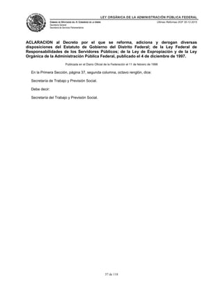 LEY ORGÁNICA DE LA ADMINISTRACIÓN PÚBLICA FEDERAL
CÁMARA DE DIPUTADOS DEL H. CONGRESO DE LA UNIÓN
Secretaría General
Secretaría de Servicios Parlamentarios
Últimas Reformas DOF 30-12-2015
ACLARACION al Decreto por el que se reforma, adiciona y derogan diversas
disposiciones del Estatuto de Gobierno del Distrito Federal; de la Ley Federal de
Responsabilidades de los Servidores Públicos; de la Ley de Expropiación y de la Ley
Orgánica de la Administración Pública Federal, publicado el 4 de diciembre de 1997.
Publicada en el Diario Oficial de la Federación el 11 de febrero de 1998
En la Primera Sección, página 37, segunda columna, octavo renglón, dice:
Secretaría de Trabajo y Previsión Social.
Debe decir:
Secretaría del Trabajo y Previsión Social.
57 de 118
 