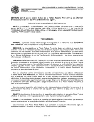 LEY ORGÁNICA DE LA ADMINISTRACIÓN PÚBLICA FEDERAL
CÁMARA DE DIPUTADOS DEL H. CONGRESO DE LA UNIÓN
Secretaría General
Secretaría de Servicios Parlamentarios
Últimas Reformas DOF 30-12-2015
DECRETO por el que se expide la Ley de la Policía Federal Preventiva y se reforman
diversas disposiciones de otros ordenamientos legales.
Publicado en el Diario Oficial de la Federación el 4 de enero de 1999
ARTÍCULO SEGUNDO.- SE REFORMA LA FRACCIÓN XXXIV DEL ARTÍCULO 27 Y LA FRACCIÓN
XII DEL ARTÍCULO 31; SE ADICIONA LA FRACCIÓN XXXV AL ARTÍCULO 27, Y SE DEROGA LA
FRACCIÓN X DEL ARTÍCULO 36, TODOS DE LA LEY ORGÁNICA DE LA ADMINISTRACIÓN PÚBLICA
FEDERAL, PARA QUEDAR COMO SIGUE:
..........
TRANSITORIOS
PRIMERO.- El presente Decreto entrará en vigor al día siguiente de su publicación en el Diario Oficial
de la Federación, salvo lo dispuesto en los siguientes transitorios.
SEGUNDO.- La organización de la Policía Federal Preventiva durará un máximo de sesenta días
contados a partir de la entrada en vigor del presente Decreto, lapso en el que no ejercerá las atribuciones
conferidas por este Decreto, las cuales corresponderán a las policías administrativas que han venido
realizándolas con fundamento en disposiciones de la Ley Orgánica de la Administración Pública Federal,
la Ley General de Población, la Ley de Vías Generales de Comunicación y los demás ordenamientos
reformados por este Decreto.
TERCERO.- Se faculta al Ejecutivo Federal para dictar los acuerdos que estime necesarios, con el fin
de que las atribuciones de la institución policial previstas en el artículo 4 de la Ley de la Policía Federal
Preventiva, sean asumidas con la gradualidad que permita asegurar la continuidad de las respectivas
funciones y puedan llevarse a cabo las transferencias de recursos humanos, materiales y financieros de
las policías administrativas cuya competencia corresponderá a la Policía Federal Preventiva, sin
detrimento de la eficacia de los servicios.
Para ese solo efecto y en los términos de los acuerdos correspondientes, que deberán publicarse en
el Diario Oficial de la Federación, las policías administrativas existentes hasta la fecha de entrada en
vigor de esta Ley, una, varias o todas, según sea el caso, seguirán cumpliendo con sus atribuciones en
los términos de los ordenamientos legales y reglamentarios respectivos, hasta por un plazo no mayor de
veinticuatro meses contados a partir de la entrada en vigor del presente Decreto, en el entendido de que
la coordinación entre ellas deberá quedar a cargo del Comisionado de la Policía Federal Preventiva, a
partir de su nombramiento.
Los miembros de las policías administrativas antes citadas exclusivamente podrán formar parte de la
Policía Federal Preventiva si cumplen con los requisitos que establece la Ley para su ingreso o
permanencia.
CUARTO.- Los derechos de los miembros de las policías administrativas de Migración, Fiscal Federal
y Federal de Caminos, serán respetados conforme a las disposiciones legales aplicables.
QUINTO.- Las menciones a la Policía de Migración y a la Policía Federal de Caminos que aparezcan
en otros ordenamientos, se entenderán referidas a la Policía Federal Preventiva.
Las menciones a la Policía Fiscal Federal que aparezcan en cualquier ordenamiento legal, se
entenderán referidas a la Unidad de Apoyo para la Inspección Fiscal y Aduanera.
58 de 118
 