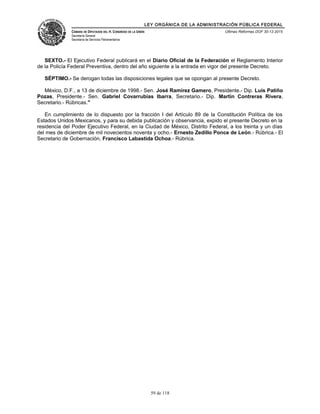 LEY ORGÁNICA DE LA ADMINISTRACIÓN PÚBLICA FEDERAL
CÁMARA DE DIPUTADOS DEL H. CONGRESO DE LA UNIÓN
Secretaría General
Secretaría de Servicios Parlamentarios
Últimas Reformas DOF 30-12-2015
SEXTO.- El Ejecutivo Federal publicará en el Diario Oficial de la Federación el Reglamento Interior
de la Policía Federal Preventiva, dentro del año siguiente a la entrada en vigor del presente Decreto.
SÉPTIMO.- Se derogan todas las disposiciones legales que se opongan al presente Decreto.
México, D.F., a 13 de diciembre de 1998.- Sen. José Ramírez Gamero, Presidente.- Dip. Luis Patiño
Pozas, Presidente.- Sen. Gabriel Covarrubias Ibarra, Secretario.- Dip. Martín Contreras Rivera,
Secretario.- Rúbricas."
En cumplimiento de lo dispuesto por la fracción I del Artículo 89 de la Constitución Política de los
Estados Unidos Mexicanos, y para su debida publicación y observancia, expido el presente Decreto en la
residencia del Poder Ejecutivo Federal, en la Ciudad de México, Distrito Federal, a los treinta y un días
del mes de diciembre de mil novecientos noventa y ocho.- Ernesto Zedillo Ponce de León.- Rúbrica.- El
Secretario de Gobernación, Francisco Labastida Ochoa.- Rúbrica.
59 de 118
 
