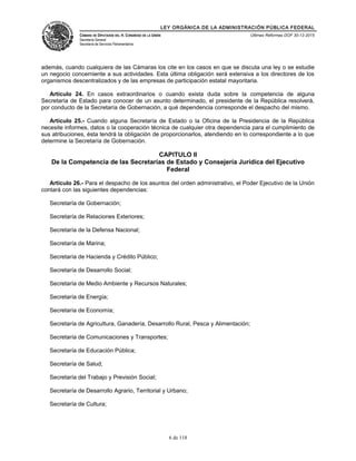 LEY ORGÁNICA DE LA ADMINISTRACIÓN PÚBLICA FEDERAL
CÁMARA DE DIPUTADOS DEL H. CONGRESO DE LA UNIÓN
Secretaría General
Secretaría de Servicios Parlamentarios
Últimas Reformas DOF 30-12-2015
además, cuando cualquiera de las Cámaras los cite en los casos en que se discuta una ley o se estudie
un negocio concerniente a sus actividades. Esta última obligación será extensiva a los directores de los
organismos descentralizados y de las empresas de participación estatal mayoritaria.
Artículo 24. En casos extraordinarios o cuando exista duda sobre la competencia de alguna
Secretaría de Estado para conocer de un asunto determinado, el presidente de la República resolverá,
por conducto de la Secretaría de Gobernación, a qué dependencia corresponde el despacho del mismo.
Artículo 25.- Cuando alguna Secretaría de Estado o la Oficina de la Presidencia de la República
necesite informes, datos o la cooperación técnica de cualquier otra dependencia para el cumplimiento de
sus atribuciones, ésta tendrá la obligación de proporcionarlos, atendiendo en lo correspondiente a lo que
determine la Secretaría de Gobernación.
CAPITULO II
De la Competencia de las Secretarías de Estado y Consejería Jurídica del Ejecutivo
Federal
Artículo 26.- Para el despacho de los asuntos del orden administrativo, el Poder Ejecutivo de la Unión
contará con las siguientes dependencias:
Secretaría de Gobernación;
Secretaría de Relaciones Exteriores;
Secretaría de la Defensa Nacional;
Secretaría de Marina;
Secretaría de Hacienda y Crédito Público;
Secretaría de Desarrollo Social;
Secretaría de Medio Ambiente y Recursos Naturales;
Secretaría de Energía;
Secretaría de Economía;
Secretaría de Agricultura, Ganadería, Desarrollo Rural, Pesca y Alimentación;
Secretaría de Comunicaciones y Transportes;
Secretaría de Educación Pública;
Secretaría de Salud;
Secretaría del Trabajo y Previsión Social;
Secretaría de Desarrollo Agrario, Territorial y Urbano;
Secretaría de Cultura;
6 de 118
 