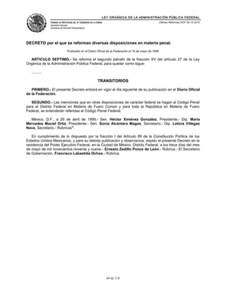 LEY ORGÁNICA DE LA ADMINISTRACIÓN PÚBLICA FEDERAL
CÁMARA DE DIPUTADOS DEL H. CONGRESO DE LA UNIÓN
Secretaría General
Secretaría de Servicios Parlamentarios
Últimas Reformas DOF 30-12-2015
DECRETO por el que se reforman diversas disposiciones en materia penal.
Publicado en el Diario Oficial de la Federación el 18 de mayo de 1999
ARTICULO SEPTIMO.- Se reforma el segundo párrafo de la fracción XV del artículo 27 de la Ley
Orgánica de la Administración Pública Federal, para quedar como sigue:
..........
TRANSITORIOS
PRIMERO.- El presente Decreto entrará en vigor el día siguiente de su publicación en el Diario Oficial
de la Federación.
SEGUNDO.- Las menciones que en otras disposiciones de carácter federal se hagan al Código Penal
para el Distrito Federal en Materia de Fuero Común y para toda la República en Materia de Fuero
Federal, se entenderán referidas al Código Penal Federal.
México, D.F., a 29 de abril de 1999.- Sen. Héctor Ximénez González, Presidente.- Dip. María
Mercedes Maciel Ortiz, Presidente.- Sen. Sonia Alcántara Magos, Secretario.- Dip. Leticia Villegas
Nava, Secretario.- Rúbricas".
En cumplimiento de lo dispuesto por la fracción I del Artículo 89 de la Constitución Política de los
Estados Unidos Mexicanos, y para su debida publicación y observancia, expido el presente Decreto en la
residencia del Poder Ejecutivo Federal, en la Ciudad de México, Distrito Federal, a los trece días del mes
de mayo de mil novecientos noventa y nueve.- Ernesto Zedillo Ponce de León.- Rúbrica.- El Secretario
de Gobernación, Francisco Labastida Ochoa.- Rúbrica.
60 de 118
 
