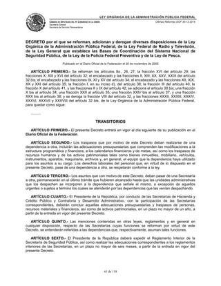 LEY ORGÁNICA DE LA ADMINISTRACIÓN PÚBLICA FEDERAL
CÁMARA DE DIPUTADOS DEL H. CONGRESO DE LA UNIÓN
Secretaría General
Secretaría de Servicios Parlamentarios
Últimas Reformas DOF 30-12-2015
DECRETO por el que se reforman, adicionan y derogan diversas disposiciones de la Ley
Orgánica de la Administración Pública Federal, de la Ley Federal de Radio y Televisión,
de la Ley General que establece las Bases de Coordinación del Sistema Nacional de
Seguridad Pública, de la Ley de la Policía Federal Preventiva y de la Ley de Pesca.
Publicado en el Diario Oficial de la Federación el 30 de noviembre de 2000
ARTÍCULO PRIMERO.- Se reforman los artículos 8o., 26, 27; la fracción XVI del artículo 29; las
fracciones X, XIII y XVI del artículo 32; el encabezado y las fracciones II, XIII, XX, XXV, XXIX del artículo
32 bis; el encabezado y las fracciones IX, XI y XV del artículo 34; el encabezado y las fracciones XII, XIX,
XX y XXI del artículo 35; la fracción I, en su inciso d), del artículo 38; la fracción III del artículo 40; la
fracción X del artículo 41, y las fracciones II y IX del artículo 42; se adiciona el artículo 30 bis; una fracción
X bis al artículo 34; una fracción XXII al artículo 35; una fracción XXIV bis al artículo 37, y una fracción
XXX bis al artículo 38; y se deroga la fracción VIII del artículo 32, y las fracciones XXXII, XXXIII, XXXIV,
XXXVI, XXXVII y XXXVIII del artículo 32 bis, de la Ley Orgánica de la Administración Pública Federal,
para quedar como sigue:
..........
TRANSITORIOS
ARTÍCULO PRIMERO.- El presente Decreto entrará en vigor al día siguiente de su publicación en el
Diario Oficial de la Federación.
ARTÍCULO SEGUNDO.- Los traspasos que por motivo de este Decreto deban realizarse de una
dependencia a otra, incluirán las adecuaciones presupuestarias que comprenden las modificaciones a la
estructura programática y financiera, a los calendarios financieros y de metas, así como los traspasos de
recursos humanos y de los activos patrimoniales tales como bienes inmuebles, mobiliario, vehículos,
instrumentos, aparatos, maquinaria, archivos y, en general, el equipo que la dependencia haya utilizado
para los asuntos a su cargo. Los derechos laborales del personal que, en virtud de lo dispuesto en el
presente Decreto, pase de una dependencia a otra, se respetarán conforme a la ley.
ARTÍCULO TERCERO.- Los asuntos que con motivo de este Decreto, deban pasar de una Secretaría
a otra, permanecerán en el último trámite que hubieren alcanzado hasta que las unidades administrativas
que los despachen se incorporen a la dependencia que señale el mismo, a excepción de aquellos
urgentes o sujetos a término los cuales se atenderán por las dependencias que las venían despachando.
ARTÍCULO CUARTO.- El Presidente de la República, por conducto de las Secretarías de Hacienda y
Crédito Público y Contraloría y Desarrollo Administrativo, con la participación de las Secretarías
correspondientes, deberán concluir aquellas adecuaciones presupuestarias y traspasos de personas,
recursos materiales y financieros, así como de activos patrimoniales, en un plazo no mayor de un año, a
partir de la entrada en vigor del presente Decreto.
ARTÍCULO QUINTO.- Las menciones contenidas en otras leyes, reglamentos y en general en
cualquier disposición, respecto de las Secretarías cuyas funciones se reforman por virtud de este
Decreto, se entenderán referidas a las dependencias que, respectivamente, asuman tales funciones.
ARTÍCULO SEXTO.- El Presidente de la República deberá expedir el Reglamento Interior de la
Secretaría de Seguridad Pública, así como realizar las adecuaciones correspondientes a los reglamentos
interiores de las Secretarías, en un plazo no mayor de seis meses, a partir de la entrada en vigor del
presente Decreto.
61 de 118
 