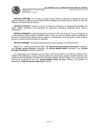 LEY ORGÁNICA DE LA ADMINISTRACIÓN PÚBLICA FEDERAL
CÁMARA DE DIPUTADOS DEL H. CONGRESO DE LA UNIÓN
Secretaría General
Secretaría de Servicios Parlamentarios
Últimas Reformas DOF 30-12-2015
ARTÍCULO SÉPTIMO.- En un plazo no mayor de seis meses, a partir de la entrada en vigor del
presente Decreto, se deberá crear la Entidad Pública señalada en la fracción XXI del artículo 35 de la Ley
Orgánica de la Administración Pública.
ARTÍCULO OCTAVO.- Cuando en la Ley de Pesca se mencione a la desaparecida Secretaría de
Pesca, deberá entenderse como Secretaría de Agricultura, Ganadería, Desarrollo Rural, Pesca y
Alimentación.
ARTÍCULO NOVENO.- La facultad prevista en la fracción XXV, del artículo 27 de la Ley Orgánica de
la Administración Pública Federal, subsistirá hasta en tanto se cree una entidad pública encargada de
promover el desarrollo del potencial de las mujeres, su participación en la vida política, social y cultural
del país y el ejercicio pleno de todos sus derechos.
ARTÍCULO DÉCIMO.- Se derogan las disposiciones que se opongan al presente Decreto.
México, D.F., a 28 de noviembre de 2000.- Dip. Ricardo Francisco García Cervantes, Presidente.-
Sen. Enrique Jackson Ramírez, Presidente.- Dip. Manuel Medellín Milán, Secretario.- Sen. Yolanda
González Hernández, Secretaria.- Rúbricas".
En cumplimiento de lo dispuesto por la fracción I del Artículo 89 de la Constitución Política de los
Estados Unidos Mexicanos, y para su debida publicación y observancia, expido el presente Decreto en la
residencia del Poder Ejecutivo Federal, en la Ciudad de México, Distrito Federal, a los veintinueve días
del mes de noviembre de dos mil.- Ernesto Zedillo Ponce de León.- Rúbrica.- El Secretario de
Gobernación, Diódoro Carrasco Altamirano.- Rúbrica.
62 de 118
 