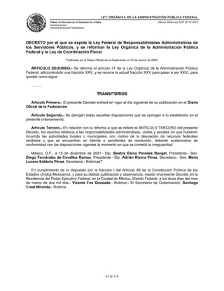 LEY ORGÁNICA DE LA ADMINISTRACIÓN PÚBLICA FEDERAL
CÁMARA DE DIPUTADOS DEL H. CONGRESO DE LA UNIÓN
Secretaría General
Secretaría de Servicios Parlamentarios
Últimas Reformas DOF 30-12-2015
DECRETO por el que se expide la Ley Federal de Responsabilidades Administrativas de
los Servidores Públicos, y se reforman la Ley Orgánica de la Administración Pública
Federal y la Ley de Coordinación Fiscal.
Publicado en el Diario Oficial de la Federación el 13 de marzo de 2002
ARTICULO SEGUNDO.- Se reforma el artículo 37 de la Ley Orgánica de la Administración Pública
Federal, adicionándole una fracción XXV, y se recorre la actual fracción XXV para pasar a ser XXVI, para
quedar como sigue:
..........
TRANSITORIOS
Artículo Primero.- El presente Decreto entrará en vigor al día siguiente de su publicación en el Diario
Oficial de la Federación.
Artículo Segundo.- Se derogan todas aquellas disposiciones que se opongan a lo establecido en el
presente ordenamiento.
Artículo Tercero.- En relación con la reforma a que se refiere el ARTICULO TERCERO del presente
Decreto, los asuntos relativos a las responsabilidades administrativas, civiles y penales en que hubieren
incurrido las autoridades locales o municipales, con motivo de la desviación de recursos federales
recibidos y que se encuentren en trámite o pendientes de resolución, deberán sustanciarse de
conformidad con las disposiciones vigentes al momento en que se cometió la irregularidad.
México, D.F., a 15 de diciembre de 2001.- Dip. Beatriz Elena Paredes Rangel, Presidenta.- Sen.
Diego Fernández de Cevallos Ramos, Presidente.- Dip. Adrián Rivera Pérez, Secretario.- Sen. María
Lucero Saldaña Pérez, Secretaria.- Rúbricas".
En cumplimiento de lo dispuesto por la fracción I del Artículo 89 de la Constitución Política de los
Estados Unidos Mexicanos, y para su debida publicación y observancia, expido el presente Decreto en la
Residencia del Poder Ejecutivo Federal, en la Ciudad de México, Distrito Federal, a los doce días del mes
de marzo de dos mil dos.- Vicente Fox Quesada.- Rúbrica.- El Secretario de Gobernación, Santiago
Creel Miranda.- Rúbrica.
63 de 118
 
