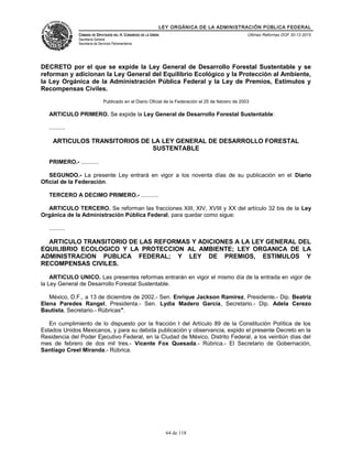 LEY ORGÁNICA DE LA ADMINISTRACIÓN PÚBLICA FEDERAL
CÁMARA DE DIPUTADOS DEL H. CONGRESO DE LA UNIÓN
Secretaría General
Secretaría de Servicios Parlamentarios
Últimas Reformas DOF 30-12-2015
DECRETO por el que se expide la Ley General de Desarrollo Forestal Sustentable y se
reforman y adicionan la Ley General del Equilibrio Ecológico y la Protección al Ambiente,
la Ley Orgánica de la Administración Pública Federal y la Ley de Premios, Estímulos y
Recompensas Civiles.
Publicado en el Diario Oficial de la Federación el 25 de febrero de 2003
ARTICULO PRIMERO. Se expide la Ley General de Desarrollo Forestal Sustentable:
..........
ARTICULOS TRANSITORIOS DE LA LEY GENERAL DE DESARROLLO FORESTAL
SUSTENTABLE
PRIMERO.- ...........
SEGUNDO.- La presente Ley entrará en vigor a los noventa días de su publicación en el Diario
Oficial de la Federación.
TERCERO A DECIMO PRIMERO.- ...........
ARTICULO TERCERO. Se reforman las fracciones XIII, XIV, XVIII y XX del artículo 32 bis de la Ley
Orgánica de la Administración Pública Federal, para quedar como sigue:
..........
ARTICULO TRANSITORIO DE LAS REFORMAS Y ADICIONES A LA LEY GENERAL DEL
EQUILIBRIO ECOLOGICO Y LA PROTECCION AL AMBIENTE; LEY ORGANICA DE LA
ADMINISTRACION PUBLICA FEDERAL; Y LEY DE PREMIOS, ESTIMULOS Y
RECOMPENSAS CIVILES.
ARTICULO UNICO. Las presentes reformas entrarán en vigor el mismo día de la entrada en vigor de
la Ley General de Desarrollo Forestal Sustentable.
México, D.F., a 13 de diciembre de 2002.- Sen. Enrique Jackson Ramírez, Presidente.- Dip. Beatriz
Elena Paredes Rangel, Presidenta.- Sen. Lydia Madero García, Secretario.- Dip. Adela Cerezo
Bautista, Secretario.- Rúbricas".
En cumplimiento de lo dispuesto por la fracción I del Artículo 89 de la Constitución Política de los
Estados Unidos Mexicanos, y para su debida publicación y observancia, expido el presente Decreto en la
Residencia del Poder Ejecutivo Federal, en la Ciudad de México, Distrito Federal, a los veintiún días del
mes de febrero de dos mil tres.- Vicente Fox Quesada.- Rúbrica.- El Secretario de Gobernación,
Santiago Creel Miranda.- Rúbrica.
64 de 118
 