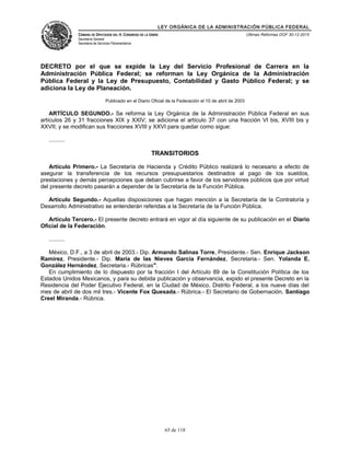 LEY ORGÁNICA DE LA ADMINISTRACIÓN PÚBLICA FEDERAL
CÁMARA DE DIPUTADOS DEL H. CONGRESO DE LA UNIÓN
Secretaría General
Secretaría de Servicios Parlamentarios
Últimas Reformas DOF 30-12-2015
DECRETO por el que se expide la Ley del Servicio Profesional de Carrera en la
Administración Pública Federal; se reforman la Ley Orgánica de la Administración
Pública Federal y la Ley de Presupuesto, Contabilidad y Gasto Público Federal; y se
adiciona la Ley de Planeación.
Publicado en el Diario Oficial de la Federación el 10 de abril de 2003
ARTÍCULO SEGUNDO.- Se reforma la Ley Orgánica de la Administración Pública Federal en sus
artículos 26 y 31 fracciones XIX y XXIV; se adiciona el artículo 37 con una fracción VI bis, XVIII bis y
XXVII; y se modifican sus fracciones XVIII y XXVI para quedar como sigue:
..........
TRANSITORIOS
Artículo Primero.- La Secretaría de Hacienda y Crédito Público realizará lo necesario a efecto de
asegurar la transferencia de los recursos presupuestarios destinados al pago de los sueldos,
prestaciones y demás percepciones que deban cubrirse a favor de los servidores públicos que por virtud
del presente decreto pasarán a depender de la Secretaría de la Función Pública.
Artículo Segundo.- Aquellas disposiciones que hagan mención a la Secretaría de la Contraloría y
Desarrollo Administrativo se entenderán referidas a la Secretaría de la Función Pública.
Artículo Tercero.- El presente decreto entrará en vigor al día siguiente de su publicación en el Diario
Oficial de la Federación.
..........
México, D.F., a 3 de abril de 2003.- Dip. Armando Salinas Torre, Presidente.- Sen. Enrique Jackson
Ramírez, Presidente.- Dip. María de las Nieves García Fernández, Secretaria.- Sen. Yolanda E.
González Hernández, Secretaria.- Rúbricas".
En cumplimiento de lo dispuesto por la fracción I del Artículo 89 de la Constitución Política de los
Estados Unidos Mexicanos, y para su debida publicación y observancia, expido el presente Decreto en la
Residencia del Poder Ejecutivo Federal, en la Ciudad de México, Distrito Federal, a los nueve días del
mes de abril de dos mil tres.- Vicente Fox Quesada.- Rúbrica.- El Secretario de Gobernación, Santiago
Creel Miranda.- Rúbrica.
65 de 118
 